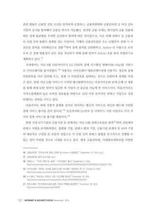 12 INTERNET  SECURITY FOCUS November 2014
관련 법률은 금융업 진입 조건을 엄격하게 규정하고, 금융위원회와 금융감독원 등 여신 감독
기관의 심사를 통과해야 금융업 허가가 가능했다. 엄격한 금융 규제는 대기업의 금융 진출에
따른 경제 불균형을 우려한 금산분리 원칙에 따른 것이었으나, 이로 인해 핀테크 등 금융과
타 산업 간의 융합이 정체된 것도 사실이다. 다행히 금융감독원은 오는 12월부터 결제 시 사
전인증 절차를 사후확인으로 전환１６
하여 결제 절차를 간편화하고, Active-X 사용으로 브라
우저 간 결제 범용성이 낮은 점을 개선하기 위해 올해 말까지 Active-X를 완전 추방하기로
계획하고 있다.１７
국내에서는 지난 9월 다음카카오가 LG CNS의 결제 시스템인 엠페이(M-Pay)를 기반으
로 카카오페이를 출시하였다.１８
사용자는 카카오페이 애플리케이션에 신용카드 정보와 결제
비밀번호를 미리 입력해 두고, 결제 시 비밀번호를 입력하는 것으로 간편하게 결제를 마칠
수 있다. 한편 지난 11월 서비스가 시작된 뱅크월렛카카오는 다음카카오와 16개 은행 간 제휴
를 통해 최대 50만 원까지 입금한 후 가입자 간 송금을 가능케 한 서비스이다. 다음카카오는
카카오플랫폼의 높은 모바일 점유율을 바탕으로 `15년 이후 본격적인 핀테크 기업으로 성장
하겠다는 전략을 가지고 있다.
다음카카오 외에 전통적 플랫폼 강자인 네이버는 메신저 서비스인 라인과 밴드에 기반한
결제 서비스 출시를 준비 중이며,１９
삼성전자와 LG전자 등 디바이스 기반 사업자도 각각 자
사의 결제 서비스를 출시할 예정이다.２０
한편 국내 ICT기업과 금융기관 등 관계자는 지난 11월 핀테크포럼을 발족２１
하여 산업계의
핀테크 지원을 본격화하였다. 플랫폼 기업, 핀테크 벤처 기업, 금융기관 관계자 등 40여 기업
의 대표자로 구성된 본 포럼의 설립으로 각 산업 간의 핀테크 융합을 유기적으로 진행할 수
있는 장이 마련될 것으로 기대를 모으고 있다. 향후 금융감독원, 미래창조과학부를 비롯한
１６	 금융감독원, “전자상거래 결제 간편화 및 Active-X 해결방안”, September 23, 2014, pp.3.
１７	 금융감독원, 앞의 보도자료, pp.5.
１８	 연합뉴스, ““이젠 카톡으로 결제”…’카카오페이’ 출시”, September 5, 2014,
      http://www.yonhapnews.co.kr/economy/2014/09/05/0301000000AKR20140905127300017.HTML
１９	 아시아경제, “네이버, 모바일 결제시스템 ‘라인페이’ 일본에서 첫 선”, October 9, 2014,
     http://www.asiae.co.kr/news/view.htm?idxno=2014100920165465158
２０	 뉴스웨이, “떠오르는 핀테크 시장, 주도권을 잡아라”, November 19, 2014,
      http://www.newsway.co.kr/view.php?tp=1ud=2014111906323321057
２１	 벤처스퀘어, “한국핀테크포럼 발족, 핀테크 혁명에 동참한다”, November 28, 2014
      http://www.venturesquare.net/561090
 