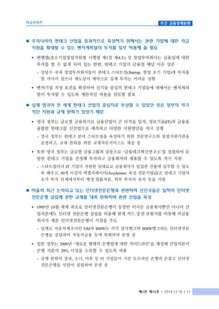 이슈브리프 주간 금융경제동향
제4권 제48호 ∙ 2014.12.10 | 11
n 우리나라의 핀테크 산업을 효과적으로 육성하기 위해서는 관련 기업에 대한 자금
지원을 확대할 수 있는 벤처캐피탈의 투자를 일부 허용해 줄 필요
Ÿ 현행법(중소기업창업지원법 시행령 제1장 제4조) 상 창업투자회사는 금융업에 대한
투자를 할 수 없게 되어 있는 한편, 핀테크 기업의 금융업 해당 이슈 상존
- 상당수 국내 창업투자회사들이 핀테크 스타트업(Startup; 창업 초기 기업)에 투자를
할 의사가 있으나 제도상의 제약으로 실제 투자는 어려운 상황
Ÿ 벤처기업 지정 요건을 확장하여 신기술 중심의 핀테크 기업들에 대해서는 벤처캐피
탈이 투자할 수 있도록 제한적인 허용을 검토할 필요
n 실제 영국이 전 세계 핀테크 산업의 중심지로 부상할 수 있었던 것은 정부의 적극
적인 지원과 규제 완화가 있었기 때문
Ÿ 영국 정부는 글로벌 금융위기로 금융산업이 큰 타격을 입자, 정보기술(IT)과 금융을
융합한 핀테크를 신산업으로 예측하고 다양한 지원방안을 적극 실행
- 영국 정부는 핀테크 분야 스타트업을 육성하기 위한 전문연구소와 창업지원기관을
운영하고, 규제 완화를 위한 규제자문서비스도 제공 중
Ÿ 또한 영국 정부는 글로벌 금융그룹과 공동으로 ‘금융테크혁신연구소’를 설립하여 유
망한 핀테크 기업을 선정해 투자하고 금융회사와 제휴할 수 있도록 적극 지원
- 스타트업이나 IT 기업이 저렴한 임대료로 금융회사가 밀집한 건물에 입주할 수 있도
록 해주고, 50개 이상의 액셀러레이터(Accelerator; 육성 전문기업)들은 핀테크 기업의
초기 투자 단계에서부터 행정·법률자문, 외부 투자자 유치 등을 지원
n 아울러 최근 논의되고 있는 인터넷전문은행과 관련하여 선진국들은 일찍이 인터넷
전문은행 설립에 관한 규제를 대폭 완화하여 관련 산업을 육성
Ÿ 1995년 10월 세계 최초로 인터넷전문은행이 등장한 미국은 금융회사뿐만 아니라 산
업자본에도 인터넷 전문은행 설립을 허용해 현재 카드·증권·보험사를 비롯해 비금융
회사가 세운 인터넷전문은행이 시장을 주도
- 일례로 자동차제조사인 GM과 BMW는 각각 알리뱅크와 BMW뱅크라는 인터넷전문
은행을 설립하여 자동차금융 등에 특화하여 운영 중
Ÿ 일본 정부는 2000년 ‘새로운 형태의 은행업에 대한 가이드라인’을 제정해 산업자본이
은행 지분의 20% 이상을 소유할 수 있도록 허용
- 규제 완화의 결과, 소니, 야후 등 IT 기업들이 기존 오프라인 은행과 손잡고 인터넷
전문은행을 잇달아 설립하여 운영 중
 