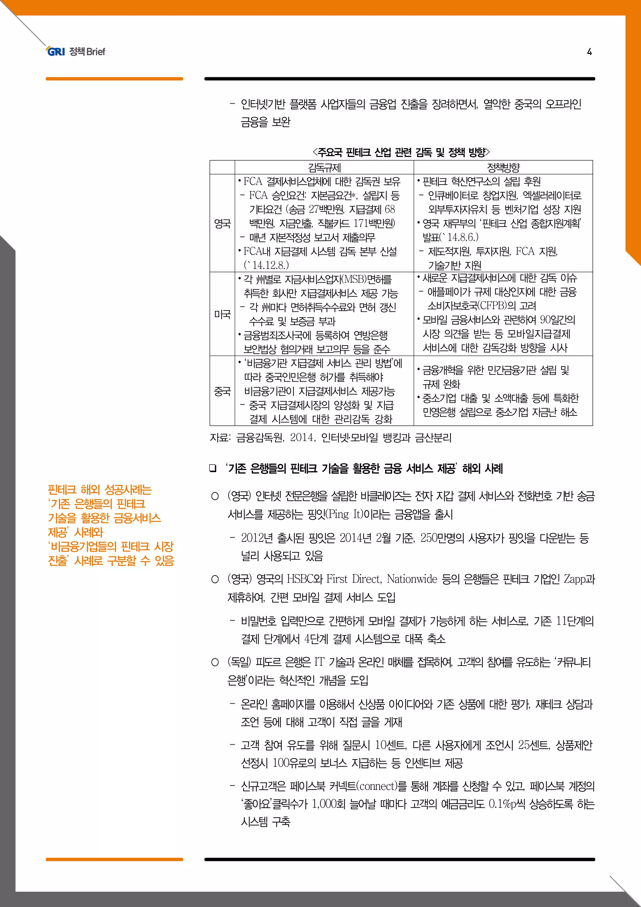 정책Brief 4
- 인터넷기반 플랫폼 사업자들의 금융업 진출을 장려하면서, 열악한 중국의 오프라인
금융을 보완
<주요국 핀테크 산업 관련 감독 및 정책 방향>
감독규제 정책방향
영국
⦁FCA 결제서비스업체에 대한 감독권 보유
- FCA 승인요건: 자본금요건*, 설립지 등
기타요건 (송금 27백만원, 지급결제 68
백만원, 자금인출, 직불카드 171백만원)
- 매년 자본적정성 보고서 제출의무
⦁FCA내 지금결제 시스템 감독 본부 신설
(`14.12.8.)
⦁핀테크 혁신연구소의 설립 후원
- 인큐베이터로 창업지원, 엑셀러레이터로
외부투자자유치 등 벤처기업 성장 지원
⦁영국 재무부의 ‘핀테크 산업 종합지원계획’
발표(`14.8.6.)
- 제도적지원, 투자지원, FCA 지원,
기술기반 지원
미국
⦁각 州별로 자금서비스업자(MSB)면허를
취득한 회사만 지급결제서비스 제공 가능
- 각 州마다 면허취득수수료와 면허 갱신
수수료 및 보증금 부과
⦁금융범죄조사국에 등록하여 연방은행
보안법상 혐의거래 보고의무 등을 준수
⦁새로운 지급결제서비스에 대한 감독 이슈
- 애플페이가 규제 대상인지에 대한 금융
소비자보호국(CFPB)의 고려
⦁모바일 금융서비스와 관련하여 90일간의
시장 의견을 받는 등 모바일지급결제
서비스에 대한 감독강화 방향을 시사
중국
⦁‘비금융기관 지급결제 서비스 관리 방법’에
따라 중국인민은행 허가를 취득해야
비금융기관이 지급결제서비스 제공가능
- 중국 지급결제시장의 양성화 및 지급
결제 시스템에 대한 관리감독 강화
⦁금융개혁을 위한 민간금융기관 설립 및
규제 완화
⦁중소기업 대출 및 소액대출 등에 특화한
민영은행 설립으로 중소기업 자금난 해소
자료: 금융감독원, 2014, 인터넷․모바일 뱅킹과 금산분리
❏ ‘기존 은행들의 핀테크 기술을 활용한 금융 서비스 제공’ 해외 사례
○ (영국) 인터넷 전문은행을 설립한 바클레이즈는 전자 지갑 결제 서비스와 전화번호 기반 송금
서비스를 제공하는 핑잇(Ping It)이라는 금융앱을 출시
- 2012년 출시된 핑잇은 2014년 2월 기준, 250만명의 사용자가 핑잇을 다운받는 등
널리 사용되고 있음
○ (영국) 영국의 HSBC와 First Direct, Nationwide 등의 은행들은 핀테크 기업인 Zapp과
제휴하여, 간편 모바일 결제 서비스 도입
- 비밀번호 입력만으로 간편하게 모바일 결제가 가능하게 하는 서비스로, 기존 11단계의
결제 단계에서 4단계 결제 시스템으로 대폭 축소
○ (독일) 피도르 은행은 IT 기술과 온라인 매체를 접목하여, 고객의 참여를 유도하는 ‘커뮤니티
은행’이라는 혁신적인 개념을 도입
- 온라인 홈페이지를 이용해서 신상품 아이디어와 기존 상품에 대한 평가, 재테크 상담과
조언 등에 대해 고객이 직접 글을 게재
- 고객 참여 유도를 위해 질문시 10센트, 다른 사용자에게 조언시 25센트, 상품제안
선정시 100유로의 보너스 지급하는 등 인센티브 제공
- 신규고객은 페이스북 커넥트(connect)를 통해 계좌를 신청할 수 있고, 페이스북 계정의
‘좋아요’클릭수가 1,000회 늘어날 때마다 고객의 예금금리도 0.1%p씩 상승하도록 하는
시스템 구축
핀테크 해외 성공사례는
‘기존 은행들의 핀테크
기술을 활용한 금융서비스
제공’ 사례와
‘비금융기업들의 핀테크 시장
진출’ 사례로 구분할 수 있음
 