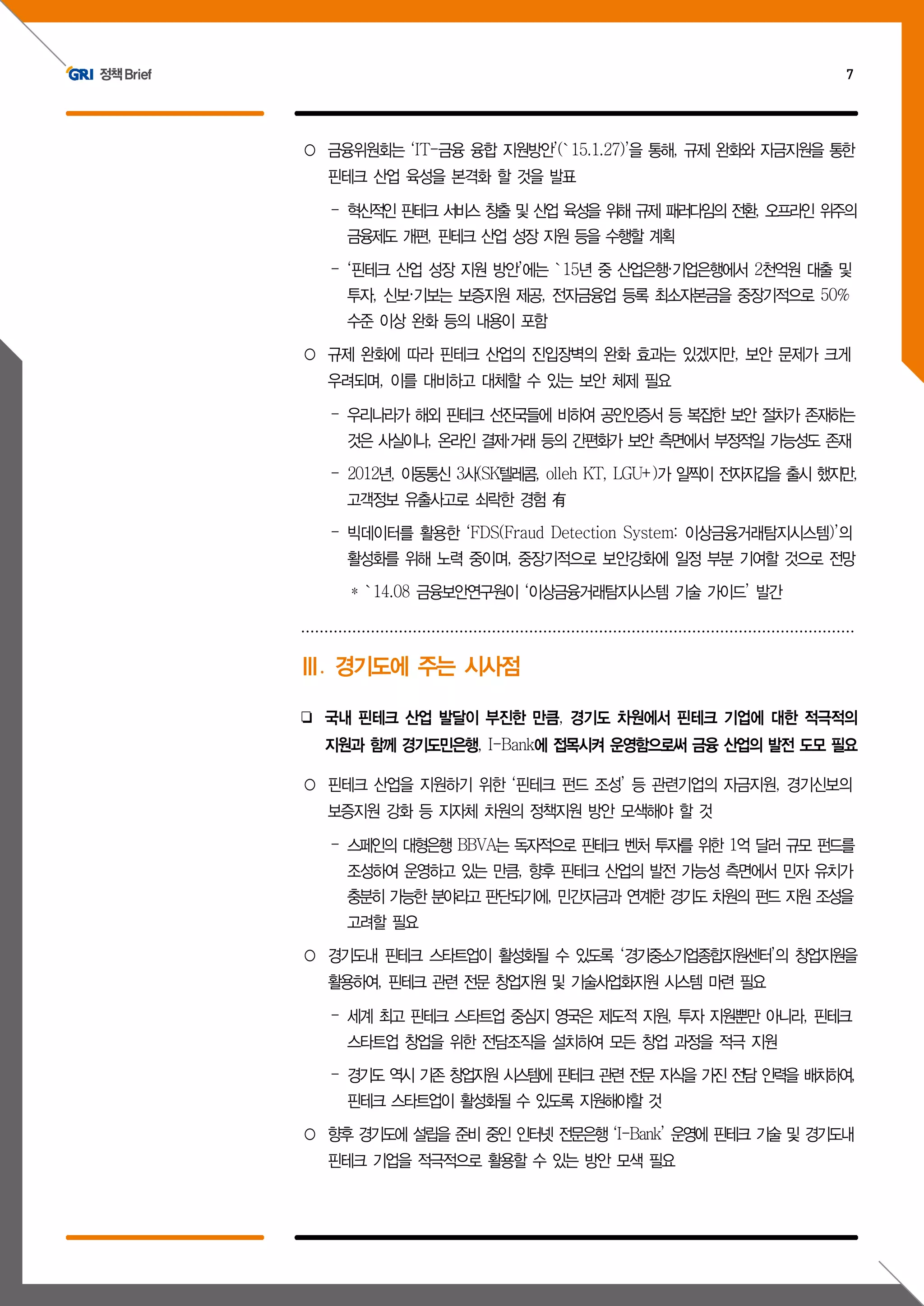 정책Brief 7
○ 금융위원회는 ‘IT-금융 융합 지원방안’(`15.1.27)’을 통해, 규제 완화와 자금지원을 통한
핀테크 산업 육성을 본격화 할 것을 발표
- 혁신적인 핀테크 서비스 창출 및 산업 육성을 위해 규제 패러다임의 전환, 오프라인 위주의
금융제도 개편, 핀테크 산업 성장 지원 등을 수행할 계획
- ‘핀테크 산업 성장 지원 방안’에는 `15년 중 산업은행·기업은행에서 2천억원 대출 및
투자, 신보·기보는 보증지원 제공, 전자금융업 등록 최소자본금을 중장기적으로 50%
수준 이상 완화 등의 내용이 포함
○ 규제 완화에 따라 핀테크 산업의 진입장벽의 완화 효과는 있겠지만, 보안 문제가 크게
우려되며, 이를 대비하고 대체할 수 있는 보안 체제 필요
- 우리나라가 해외 핀테크 선진국들에 비하여 공인인증서 등 복잡한 보안 절차가 존재하는
것은 사실이나, 온라인 결제·거래 등의 간편화가 보안 측면에서 부정적일 가능성도 존재
- 2012년, 이동통신 3사(SK텔레콤, olleh KT, LGU+)가 일찍이 전자지갑을 출시 했지만,
고객정보 유출사고로 쇠락한 경험 有
- 빅데이터를 활용한 ‘FDS(Fraud Detection System: 이상금융거래탐지시스템)’의
활성화를 위해 노력 중이며, 중장기적으로 보안강화에 일정 부분 기여할 것으로 전망
* `14.08 금융보안연구원이 ‘이상금융거래탐지시스템 기술 가이드’ 발간
Ⅲ. 경기도에 주는 시사점
❏ 국내 핀테크 산업 발달이 부진한 만큼, 경기도 차원에서 핀테크 기업에 대한 적극적의
지원과 함께 경기도민은행, I-Bank에 접목시켜 운영함으로써 금융 산업의 발전 도모 필요
○ 핀테크 산업을 지원하기 위한 ‘핀테크 펀드 조성’ 등 관련기업의 자금지원, 경기신보의
보증지원 강화 등 지자체 차원의 정책지원 방안 모색해야 할 것
- 스페인의 대형은행 BBVA는 독자적으로 핀테크 벤처 투자를 위한 1억 달러 규모 펀드를
조성하여 운영하고 있는 만큼, 향후 핀테크 산업의 발전 가능성 측면에서 민자 유치가
충분히 가능한 분야라고 판단되기에, 민간자금과 연계한 경기도 차원의 펀드 지원 조성을
고려할 필요
○ 경기도내 핀테크 스타트업이 활성화될 수 있도록 ‘경기중소기업종합지원센터’의 창업지원을
활용하여, 핀테크 관련 전문 창업지원 및 기술사업화지원 시스템 마련 필요
- 세계 최고 핀테크 스타트업 중심지 영국은 제도적 지원, 투자 지원뿐만 아니라, 핀테크
스타트업 창업을 위한 전담조직을 설치하여 모든 창업 과정을 적극 지원
- 경기도 역시 기존 창업지원 시스템에 핀테크 관련 전문 지식을 가진 전담 인력을 배치하여,
핀테크 스타트업이 활성화될 수 있도록 지원해야할 것
○ 향후 경기도에 설립을 준비 중인 인터넷 전문은행 ‘I-Bank’ 운영에 핀테크 기술 및 경기도내
핀테크 기업을 적극적으로 활용할 수 있는 방안 모색 필요
 
