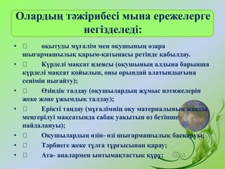 Олардың тәжірибесі мына ережелерге
негізделеді:
• оқытуды мұғалім мен оқушының өзара
шығармашылық қарым-қатынасы ретінде қабылдау.
• Күрделі мақсат идеясы (оқушының алдына барынша
күрделі мақсат қойылып, оны орындай алатындығына
сенімін нығайту);
• Өзіндік талдау (оқушылардың жұмыс нәтижелерін
жеке және ұжымдық талдау);
• Ерікті таңдау (мұғалімнің оқу материалының жақсы
меңгерілуі мақсатында сабақ уақытын өз бетінше
пайдалануы);
• Оқушылардың өзін- өзі шығармашылық басқаруы;
• Тәрбиеге жеке тұлға тұрғысынан қарау;
• Ата- аналармен ынтымақтастық құру;
 