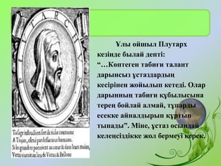 Ұлы ойшыл Плутарх
кезінде былай депті:
“…Көптеген табиғи талант
дарынсыз ұстаздардың
кесірінен жойылып кетеді. Олар
дарынның табиғи құбылысына
терең бойлай алмай, тұпарды
есекке айналдырып құртып
тынады”. Міне, ұстаз осындай
келеңсіздікке жол бермеуі керек.
 