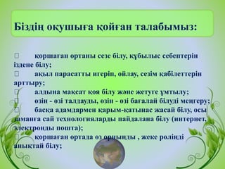 Біздің оқушыға қойған талабымыз:
қоршаған ортаны сезе білу, құбылыс себептерін
іздене білу;
ақыл парасатты игеріп, ойлау, сезім қабілеттерін
арттыру;
алдына мақсат қоя білу және жетуге ұмтылу;
өзін - өзі талдауды, өзін - өзі бағалай білуді меңгеру;
басқа адамдармен қарым-қатынас жасай білу, осы
заманға сай технологияларды пайдалана білу (интернет,
электронды пошта);
қоршаған ортада өз орныңды , жеке рөліңді
анықтай білу;
 