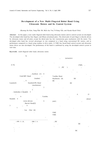 Journal of Control, Automation and Systems Engineering, Vol. 6, No. 4, April, 2000 327
I. 서론1)
최근 로봇 분야의 연구 방향이 산업용 로봇에서 서비스
로봇으로 발전되어 가면서 다양한 기능을 효과적으로 수
행할 수 있는 로봇 손에 관한 연구가 활발히 진행되고 있
다[1- 8]. 현재까지 다양한 로봇 손이 개발되었는데, 이러한
연구의 핵심은 로봇 손의 기구학적인 문제와 유연한 구동
방식에 관한 연구 및 실시간 제어가 가능하도록 설계한 제
어시스템 구축으로 분류해 볼 수 있다.
기존의 연구 결과를 살펴보면, Jacobsen등[1]은 4 개의
손가락을 갖는 Utah/MIT Hand를 개발하였는데, 각 손가
락은 공압 실린더에 의해 구동되는 건(tendon)을 이용하여
독립적으로 제어되며, 4 개의 관절로 구성되어 있다.
Loucks[2]등에 의해 개발된 Stanford/JPL Hand는 로봇 손
의 전반부에 장착한 구동 메카니즘(mechanism) 에 연결된
건을 이용하여 각 관절이 구동된다. 이 로봇 손은 3 개의
손가락을 갖고 있고, 각 손가락은 3 개의 관절로 구성되어
있다. Anthrobot- 2 Hand[3]는 5 개의 손가락을 갖는 로봇
손으로서, 각 손가락은 건 메카니즘을 통한 서보 모터에
의해 구동되는 4 개의 관절로 구성되어 있다. Toshiba
Hand[4]는 4 개의 손가락을 갖고 있는데, 각 손가락은 서
보 모터에 연결된 선(wire- driven)에 해 구동되는 4 개의
관절로 구성되어 있다. Barrett Hand[5]는 건 구동 방식의
3 지 로봇 손으로서, 단지 4 개의 모터에 연결된 건을 이용
하여 전체 7 개의 관절을 구동하기 때문에 손의 운동에 있
어서 제한이 따른다. Lee와 Choi등[6]은 건을 이용한 두
손가락을 갖는 로봇 손을 개발하였다. 로봇 손의 구동방식
에 있어서 기존의 건 메카니즘을 이용한 구동방식은 초기
에 건을 정확하게 실장하기가 쉽지 않을 뿐만 아니라, 장
접수일자 : 1999. 11. 20., 수정완료 : 2000. 2. 8.
김병호 : 한양대학교 전자컴퓨터공학부/한국과학기술연구원 지능
제어 연구센터
오상록, 유범재 : 한국과학기술연구원 지능제어연구센터
서일홍 : 한양대학교 전자컴퓨터공학부
최혁렬 : 성균관대학교 기계공학부
시간 사용에 따른 건의 변형으로 인하여 제어성능이 저하
될 수 있고, 구동원(actuators)을 배치시키기 위한 추가적
인 장치가 필요하기 때문에 로봇 손 시스템이 복잡하게 된
다. 이러한 문제점을 개선하기 위한 방법으로서 각 관절에
모터를 직접 붙이는 방식이 연구되었다[7][8]. 즉, 각 관절
에 구동원(예, DC모터)를 직접 붙이게 되면, 로봇 손 시스
템을 간단하게 구성할 수 있고, 건을 사용하는 방식에 비
해 쉽게 제어할 수 있게 된다. 그런데, 구동원을 관절에 부
착하기 위해서는 구동원의 크기가 문제가 된다. 특히
Toshiba Hand에서 이러한 한계를 쉽게 확인할 수 있다.
Hashimoto등[4]은 구동원으로 DC모터를 사용하였는데,
DC모터의 크기 때문에 각 관절에 구동원을 직접 붙이지
못하였다. 따라서 기존의 DC모터를 사용할 경우 관절의
크기가 커지므로 비교적 작은 형태의 로봇 손을 구현하는
데 한계가 있다.
이러한 관점에서 본 논문에서는 초음파 모터를 손가락
의 관절에 부착한 형태의 새로운 구동 메카니즘을 이용한
로봇 손을 개발하였다. 이 로봇 손은 4개의 손가락과 15개
의 관절로 구성되어 있고, 각 관절 구동원이 손가락 관절
의 내부에 포함되었다. 또한 각 손가락 끝 관절(distal
joint)은 초음파 모터에 의해 직접 구동되며, 나머지 관절
은 저 감속비에 의한 기어 메카니즘에 의해 힘 전달비를
조절하였다. 이 로봇 손을 제어하기 위해서는 기본적으로
초음파 모터 구동기가 필요하다. 따라서 본 논문에서는 실
험을 통하여 사용된 초음파 모터에 대한 특성을 측정하고,
VME 버스 기반 다축 초음파 구동기를 설계하였다. 또한
VME 버스 기반 실시간 로봇 손 제어시스템을 구현하여
개발한 로봇 손의 제어 실험에 사용하였다. 사용된 초음파
모터는 크기가 작고 가볍기 때문에 손가락 구동에 용이하
며, DC모터에 비해 저속에서 높은 효율로 고 토오크를 낼
수 있다. 그리고 크기 대 토오크 비가 DC모터에 비해 크
고, 정지 토오크가 크다. 또한 자계의 영향을 받지 않고, 축
이 없는 구조가 가능하다. 따라서 초음파 모터를 각 손가
락의 관절에 이용할 경우 기존의 DC모터에 비해 크기가
초음파 모터를 이용한 다지 로봇 손 및 제어시스템 개발
Development of a New Multi- Fingered Robot Hand Using
Ultrasonic Motors and Its Control System
김 병 호, 오 상 록, 유 범 재, 서 일 홍, 최 혁 렬
(Byoung- Ho Kim, Sang- Rok Oh, Bum- Jae You, Il- Hong Suh, and Hyouk- Ryeol Choi)
Abstract : In this paper, a new multi- fingered robot hand using ultrasonic motors and its control system are developed.
The developed robot hand has four fingers and fifteen articulated joints. T he distal joint of each finger is directly driven
by ultrasonic motor and all joints except the distal joint has low transmission gear mechanism with the motor. The
developed robot hand has several advantages in size compared to a hand using conventional DC motors, and in
performance compared to a hand using tendons to drive joints. A VME- bus based hand control system and ultrasonic
motor driver are also developed. The performance of the hand is confirmed by using the developed control system in
real- time.
Keywords : multi- fingered robot hand, ultrasonic motor.
 