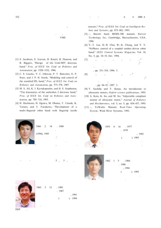 332 제어・자동화・시스템공학 논문지 제 6 권 제 4 호 2000. 4
건의 변형에 의한 제어성능을 개선할 수 있으며, 분해 조
립이 일관성 있게 이루어질 수 있기 때문에 분해 조립에
의한 동작 특성이 비교적 안정적이다. 또한, 개발한 로봇
손의 운동특성을 확인하기 위하여 구현한 VME 버스 기반
다축 초음파 모터 구동기 및 로봇 손 제어 시스템은 확장
성이 용이하기 때문에 산업 현장에 다양하게 응용이 가능
하다.
참고문헌
[1] S. Jacobsen, E. Iversen, D. Knutti, R. Jhonson, and
K. Biggers, “Design of the Utah/MIT dextrous
hand,” Proc. of IEEE Int. Conf. on Robotics and
Automation, pp. 1520- 1532, 1986.
[2] C. S. Loucks, V. C. Johnson, P. T. Boissiere, G. P.
Starr, and J. P. H. Steele, “Modeling and control of
the stanford/JPL hand,” Proc. of IEEE Int. Conf. on
Robotics and Automation, pp. 573- 578, 1987.
[3] M. S. Ali, K. J. Kyriakopoulos, and H. E. Stephanou,
“The kinematics of the anthrobot- 2 dextrous hand,”
Proc. of IEEE Int. Conf. on Robotics and Auto-
mation, pp. 705- 710, 1993.
[4] H. Hashmoto, H. Ogawa, M. Obama, T. Umeda, K.
Tatuno, and T. Furukawa, “Development of a
multi- fingered robot hand with fingertip tactile
김 병 호
1966년 2월 18일생. 1989년 금오공대
전자공학과 졸업. 동 대학원 석사
(1994), 1995년～현재 한양대 전자컴퓨
터공학부 박사과정/한국과학기술원 지
능제어연구센터 학생연구원. 관심분야
는 로봇 손, 매크로/마이크로 메카니즘, 및 지능 제어 응용.
오 상 록
제어・자동화・시스템공학 논문지 제5권, 제3호, 참조.
유 범 재
1963년 3월 12일생. 1985년 서울대 제
어계측공학과 졸업. 1987년 한국과학
기술원 전기 및 전자공학과 석사, 1991
년 동 대학원 박사(공학박사). 1994
년～현재 한국과학기술연구원 지능제
어연구센터 선임연구원. 관심분야는 로봇 비젼 시스템 및
DSP 응용.
sensors,” Proc. of IEEE Int. Conf. on Intelligent Ro-
bots and Systems, pp. 875- 882, 1993.
[5] - , Barrett hand BSM8- 200 manual, Barrett
Technology Inc., Cambridge, Massachusetts, USA,
1994.
[6] Y.- T. Lee, H.- R. Choi, W.- K. Chung, and Y. Y,
“Stiffness control of a coupled tendon- driven robot
hand," IEEE Control Systems M agazine, Vol. 14,
No. 5, pp. 10- 19, Oct. 1994.
[7] 김병호, 유범재, 오상록, 서일홍, 박종오, 이종원, “초음
파 모터를 이용한 다 관절 로봇 손가락의 개발,” 제어
계측・자동화・로보틱스 연구회 합동 학술발표회 논
문집, pp. 351- 354, 1996. 3.
[8] 김병호, 최혁렬, 유범재 오상록, 서일홍, “초음파 모터
를 이용한 다지 다 관절 로봇 손 및 제어시스템 개발,”
제어계측・자동화, 로보틱스 연구회 합동 학술발표회
논문집, pp. 84- 87, 1997. 3.
[9] T. Sashida and T. Kenjo, An introduction to
ultrasonic motors, Oxford science publications, 1993.
[10] A. Kato, K. Ito, and M. Ito, “Adjustable compliant
motion of ultrasonic motor,” Journal of Robotics
and M echatronics, vol. 5, no. 5, pp. 434- 437, 1993.
[11] - , VxWorks Manual, Real- Time Operating
System, Wind River Systems, 1992.
서 일 홍
1955년 4월 16일생. 1977년 서울대 전
자공학과 졸업. 1979년 한국과학기술
원 전기 및 전자공학과 석사, 1982년
동 대학원 박사(공학박사). 1985년～현
재 한양대 전자컴퓨터공학부 교수. 관
심분야는 로봇 공학 및 제어 공학.
최 혁 렬
1962년 1월 5일생. 1984년 서울대 기계
공학과 졸업. 1986년 한국과학기술원
기계공학과 석사, 1994년 포항공대 기
계공학과 박사(공학박사). 1995년～현
재 성균관대 기계공학부 조교수. 관심
분야는 로봇 손, 생체 공학 및 햅틱스.
 