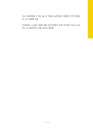 - 7 -
크로 자리매김할 수 있는 4G 등 새로운 u-IT기술의 상용화 시기가 예상보
다 조기 실현될 전망
∘ 우리나라는 u-사회 구현에 대한 인식도면에서 가장 적극적인 것으로 조사
되는 등 발전추세가 강할 것으로 예측됨
 