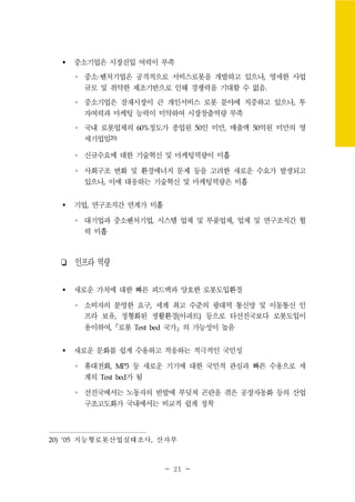 - 21 -
중소기업은 시장진입 여력이 부족
∘ 중소·벤처기업은 공격적으로 서비스로봇을 개발하고 있으나, 영세한 사업
규모 및 취약한 제조기반으로 인해 경쟁력을 기대할 수 없음.
∘ 중소기업은 잠재시장이 큰 개인서비스 로봇 분야에 치중하고 있으나, 투
자여력과 마케팅 능력이 미약하여 시장창출역량 부족
∘ 국내 로봇업체의 60%정도가 종업원 50인 미만, 매출액 50억원 미만의 영
세기업임20)
∘ 신규수요에 대한 기술혁신 및 마케팅역량이 미흡
∘ 사회구조 변화 및 환경에너지 문제 등을 고려한 새로운 수요가 발생되고
있으나, 이에 대응하는 기술혁신 및 마케팅역량은 미흡
기업, 연구조직간 연계가 미흡
∘ 대기업과 중소벤처기업, 시스템 업체 및 부품업체, 업체 및 연구조직간 협
력 미흡
❏ 인프라 역량
새로운 가치에 대한 빠른 피드백과 양호한 로봇도입환경
∘ 소비자의 분명한 요구, 세계 최고 수준의 광대역 통신망 및 이동통신 인
프라 보유, 정형화된 생활환경(아파트) 등으로 타선진국보다 로봇도입이
용이하여,『로봇 Test bed 국가』의 가능성이 높음
새로운 문화를 쉽게 수용하고 적응하는 적극적인 국민성
∘ 휴대전화, MP3 등 새로운 기기에 대한 국민적 관심과 빠른 수용으로 세
계의 Test bed가 됨
∘ 선진국에서는 노동자의 반발에 부딪쳐 곤란을 겪은 공장자동화 등의 산업
구조고도화가 국내에서는 비교적 쉽게 정착
20) ‘05 지능형로봇산업실태조사, 산자부
 