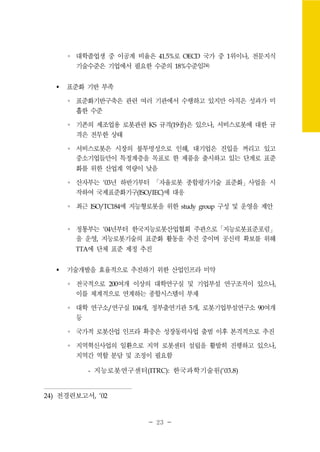 - 23 -
∘ 대학졸업생 중 이공계 비율은 41.5%로 OECD 국가 중 1위이나, 전문지식
기술수준은 기업에서 필요한 수준의 18%수준임24)
표준화 기반 부족
∘ 표준화기반구축은 관련 여러 기관에서 수행하고 있지만 아직은 성과가 미
흡한 수준
∘ 기존의 제조업용 로봇관련 KS 규격(19종)은 있으나, 서비스로봇에 대한 규
격은 전무한 상태
∘ 서비스로봇은 시장의 불투명성으로 인해, 대기업은 진입을 꺼리고 있고
중소기업들만이 특정계층을 목표로 한 제품을 출시하고 있는 단계로 표준
화를 위한 산업계 역량이 낮음
∘ 산자부는 ‘03년 하반기부터 「자율로봇 종합평가기술 표준화」사업을 시
작하여 국제표준화기구(ISO/IEC)에 대응
∘ 최근 ISO/TC184에 지능형로봇을 위한 study group 구성 및 운영을 제안
∘ 정통부는 ‘04년부터 한국지능로봇산업협회 주관으로「지능로봇표준포럼」
을 운영, 지능로봇기술의 표준화 활동을 추진 중이며 공신력 확보를 위해
TTA에 단체 표준 제정 추진
기술개발을 효율적으로 추진하기 위한 산업인프라 미약
∘ 전국적으로 200여개 이상의 대학연구실 및 기업부설 연구조직이 있으나,
이를 체계적으로 연계하는 종합시스템이 부재
∘ 대학 연구소/연구실 104개, 정부출연기관 5개, 로봇기업부설연구소 90여개
등
∘ 국가적 로봇산업 인프라 확충은 성장동력사업 출범 이후 본격적으로 추진
∘ 지역혁신사업의 일환으로 지역 로봇센터 설립을 활발히 진행하고 있으나,
지역간 역할 분담 및 조정이 필요함
- 지능로봇연구센터(ITRC): 한국과학기술원(‘03.8)
24) 전경련보고서, '02
 