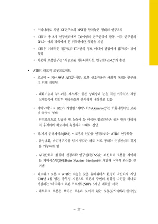 - 37 -
∘ 우리나라로 치면 KT연구소와 KIST를 합쳐놓은 형태의 연구조직
∘ ATR는 총 8개 연구센터에서 330여명의 연구인력이 활동. 이곳 연구원의
24%는 세계 각국에서 온 외국인이란 특징을 가짐
∘ ATR은 기계적인 접근보다 IT기반의 정보 미디어 관점에서 접근하는 것이
특징
∘ 이곳의 로봇연구는 ‘지능로봇 커뮤니케이션 연구센터(IRC)’가 총괄
ATR의 대표적 로봇프로젝트
∘ 로보비 = 지난 98년 ATR은 인간, 로봇 상호작용과 사회적 관계를 연구하
기 위해 개발됨
- 대화기능과 부드러운 제스처는 물론 상대방과 눈을 직접 마주치며 각종
신체접촉에 민감히 반응하도록 센서까지 내장하고 있음
∘ 제미노이드 = IRC가 개발한 ‘제미노이드(Geminoid)’는 커뮤니케이션 로봇
의 궁극적 형태
- 원격조정으로 입술과 뺨, 눈동자 등 미세한 얼굴근육은 물론 팔과 다리까
지 움직이며 히로시의 육성까지 그대로 전달
∘ 뇌-기계 인터페이스(BMI) = 로봇과 인간을 연결하려는 ATR의 연구활동
- 음성대화, 바디랭귀지를 넘어 생각만 해도 서로 통하는 이심전심의 경지
를 가능하게 함
- ATR산하의 컴퓨터 신경과학 연구센터(CNS)는 뇌신호로 로봇을 제어하
는 제어시스템(BMI:Brain Machine Interface)을 개발해 국제적 관심을 끌
어냄
∘ 네트워크 로봇 = ATR는 지능을 갖춘 유비쿼터스 환경이 확산되자 지난
2004년 4월 일본 총무성 지원으로 로봇과 주변의 컴퓨팅 자원을 하나로
연결하는 ‘네트워크 로봇 프로젝트(NRP)’ 5개년 계획을 시작
- 네트워크 로봇은 보이는 로봇과 보이지 않는 로봇(감시카메라·센서망),
 