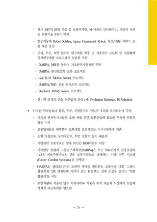 - 39 -
∘ 최근 MIT의 10대 기술 중 로봇디자인, 뇌-기계간 인터페이스, 자연어 처리
등 로봇기술 3개가 차지
∘ 인공지능과 Robot Soldier, Space Humanoid Robot, 의료/재활 서비스 로
봇 개발 중심
∘ 군사, 우주, 보안 분야의 연구개발 확충 및 기초연구 고도화 및 실용화에
국가연구개발 프로그램의 일관된 추진
- DARPA, NSF를 통하여 기초연구지원체계 구축
- DARPA: 분산협조형 로봇 프로젝트
- GATECH: Mobile Robot 프로젝트
- DARPA/NSF: 로봇 원격조작 프로젝트
- Stanford: MARS Rover 프로젝트
∘ 산․학 연계의 중소 전문업체 중심 (예: Evolution Robotics, IS-Robotics)
미국은 민수용보다 항공, 우주, 국방분야의 압도적 우위를 유지하는데 주력.
∘ 미국의 벤처투자자들은 오랜 세월 민간 로봇산업에 필요한 투자와 위험부
담을 기피
∘ 로봇업체들은 대부분의 로봇개발 프로젝트는 미국국방부에 의존
∘ 소형 정찰로봇, 무인장갑차, 무인 정찰기 등이 대표적
∘ 국방관련 로봇수요는 향후 10년간 1000억달러 이상
∘ 미국방부 산하의 고등연구계획국(DARPA)은 오는 2014년까지 군용차량의
1/3을 자율주행기능을 갖춘 로봇차량으로 대체하는 `미래 전투 시스템
(Future Combat Systems)`을 진행중
∘ DARPA는 캘리포니아의 모하비 사막을 횡단하는 로봇차량 대회 `그랜드
챌린지`를 2회 개최한데 이어서 오는 11월에는 실제 도심을 달리는 ‘어번
챌린지’를 시도
∘ 무인차량에 적용된 많은 아이디어와 기술은 이미 자동차 시장에서 도입돼
경제적 파급효과를 일으킴
 