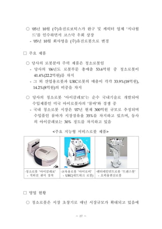- 27 -
년 월 주 유진로보틱스가 완구 및 캐릭터 업체 지나월'05 10 ( ) ‘○
드 를 인수하면서 코스닥 우회 상장’
년 월 회사명을 주 유진로봇으로 변경- '05 10 ( )
주요 제품□
당사의 로봇분야 주력 제품은 청소로봇임○
당사의 년도 로봇부문 총매출 억원 중 청소로봇이- '06 53.6
억원 를 차지41.4%(22.2 )
그 외 산업용로봇과 로봇의 매출이 각각 억원- URC 33.9%(18 ),
억원 의 비중을 차지14.2%(8 )
당사의 청소로봇 아이클레보 는 순수 국내기술로 개발되어‘ ’○
수입제품인 미국 아이로봇사의 룸바 와 경쟁 중‘ ’
국내 청소로봇 시장은 년 현재 억원 규모로 추정되며- '07 300
수입품인 룸바가 시장점유율 를 차지하고 있으며 동사35% ,
의 아이클레보는 정도를 차지하고 있음30%
주요 지능형 서비스로봇 제품< >
청소로봇 아이클레보‘ ’․
적외선 센서 장착-
교육용로봇 아이로비‘ ’․
네트워크 로봇- URC( )
엔터테인먼트로봇 트랜스봇‘ ’․
오락용변신로봇-
영업 현황□
청소로봇은 시장 초창기로 매년 시장규모가 확대되고 있음에○
 