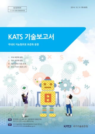 발간등록번호
11-1411095-000009-06
2014. 10. 31 (제 68호)
Ⅰ. 국내 표준화 동향
Ⅱ. 국외 표준화 동향
Ⅲ. ISO 13482 표준 소개
Ⅳ. IEEE P1873 표준 소개
KATS 기술보고서
국내외 지능형로봇 표준화 동향
한국로봇산업진흥원 표준시험인증센터 양동원 책임
(031-500-353, yangdw@kiria.org)
작성
국가기술표준원 기계소재건설표준과 이보하 연구사
(043-870-5378, bohalee@kats.go.kr)
감수
 