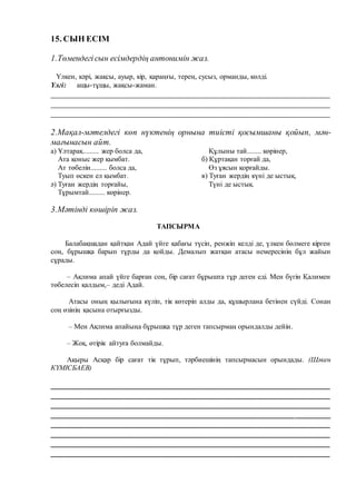 15. СЫН ЕСІМ
1.Төмендегісын есімдердің антонимін жаз.
Үлкен, кәрі, жақсы, ауыр, кір, қараңғы, терең, сусыз, орманды, көлді.
Үлгі: ащы-тұщы, жақсы-жаман.
__________________________________________________________________
__________________________________________________________________
__________________________________________________________________
2.Мақал-мәтелдегі көп нүктенің орнына тиісті қосымшаны қойып, мән-
мағынасын айт.
а) Ұлтарақ......... жер болса да,
Ата қоныс жер қымбат.
Ат төбелін......... болса да,
Туып өскен ел қымбат.
ә) Туған жердің торғайы,
Тұрымтай......... көрінер.
Құлыны тай........ көрінер,
б) Құртақан торғай да,
Өз ұясын қорғайды.
в) Туған жердің күні де ыстық,
Түні де ыстық.
3.Мәтінді көшіріп жаз.
ТАПСЫРМА
Балабақшадан қайтқан Адай үйге қабағы түсіп, ренжіп келді де, үлкен бөлмеге кірген
соң, бұрышқа барып тұрды да қойды. Демалып жатқан атасы немересінің бұл жайын
сұрады.
– Ақлима апай үйге барған соң, бір сағат бұрышта тұр деген еді. Мен бүгін Қалимен
төбелесіп қалдым,– деді Адай.
Атасы оның қылығына күліп, тік көтеріп алды да, құшырлана бетінен сүйді. Сонан
соң өзінің қасына отырғызды.
– Мен Ақлима апайыңа бұрышқа тұр деген тапсырмаң орындалды дейін.
– Жоқ, өтірік айтуға болмайды.
Ақыры Асқар бір сағат тік тұрып, тәрбиешінің тапсырмасын орындады. (Шәкен
КҮМІСБАЕВ)
__________________________________________________________________
__________________________________________________________________
__________________________________________________________________
__________________________________________________________________
__________________________________________________________________
_________________________________________________________________
________________________________________________________________
________________________________________________________________
 