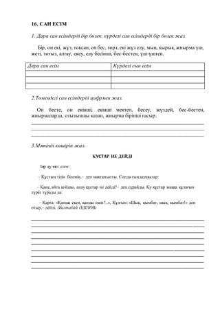 16. САН ЕСІМ
1. Дара сан есімдерді бір бөлек, күрделі сан есімдерді бір бөлек жаз.
Бір, он екі, жүз, тоқсан, он бес, төрт, екі жүз елу, мың, қырық, жиырма үш,
жеті, тоғыз, алтау, екеу, елу бесінші, бес-бестен, үш-үштен.
Дара сан есім Күрделі сын есім
2.Төмендегі сан есімдерді цифрмен жаз.
Он бесте, он екінші, екінші мектеп, бесеу, жүздей, бес-бестен,
жиырмаларда, отызыншы қазан, жиырма бірінші ғасыр.
__________________________________________________________________
__________________________________________________________________
__________________________________________________________________
3.Мәтінді көшіріп жаз.
ҚҰСТАР НЕ ДЕЙДІ
Бір қу кісі елге:
– Құстың тілін білемін,– деп мақтаныпты. Сонда тыңдаушылар:
– Қане, айта қойшы, анау құстар не дейді?– деп сұрайды. Қу құстар жаққа құлағын
түріп тұрады да:
– Қарға: «Қанша екен, қанша екен?..», Құзғын: «Шық, қымбат, шық, қымбат!» деп
отыр,– дейді. (Балтабай ӘДІЛОВ)
__________________________________________________________________
__________________________________________________________________
__________________________________________________________________
__________________________________________________________________
__________________________________________________________________
_________________________________________________________________
________________________________________________________________
________________________________________________________________
________________________________________________________________
 