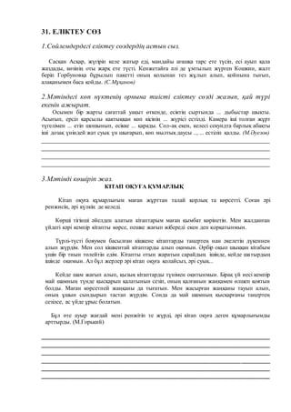 31. ЕЛІКТЕУ СӨЗ
1.Сөйлемдердегі еліктеу сөздердің астын сыз.
Сасқан Асқар, жүгіріп келе жатыр еді, мандайы ағашқа тарс ете түсіп, есі ауып қала
жаздады, көзінің оты жарқ ете түсті. Кенжетайға әлі де ұмтылып жүрген Кошкин, жалт
беріп Горбуновқа бұрылып пакетті оның қолынан тез жұлып алып, қойнына тығып,
алақанымен баса қойды. (С.Мұқанов)
2.Мәтіндегі көп нүктенің орнына тиісті еліктеу сөзді жазып, қай түрі
екенін ажырат.
Осымен бір жарты сағаттай уақыт өткенде, есіктің сыртында ... дыбыстар шықты.
Асығып, ерсіл қарсылы кактыққан көп кісінің ... жүрісі естілді. Камера іші толған жұрт
түгелімен ... етіп шошынып, есікке ... қарады. Сол-ақ екен, келесі секундта барлық абақты
іші дозақ үніндей жат суық үн шығарып, көп мылтық даусы .., ... естіліп қалды. (М.Әуезов)
__________________________________________________________________
__________________________________________________________________
__________________________________________________________________
__________________________________________________________________
3.Мәтінді көшіріп жаз.
КІТАП ОҚУҒА ҚҰМАРЛЫҚ
Кітап оқуға құмарлығым маған жұрттан талай қорлық та көрсетті. Соған әрі
ренжисің, әрі күлкің де келеді.
Көрші тігінші әйелден алатын кітаптарым маған қымбат көрінетін. Мен жалданған
үйдегі кәрі кемпір кітапты көрсе, пешке жағып жібереді екен деп қорқатынмын.
Түрлі-түсті бояумен басылған кішкене кітаптарды таңертең нан әкелетін дүкеннен
алып жүрдім. Мен сол кішкентай кітаптарды алып оқимын. Әрбір оқып шыққан кітабым
үшін бір тиын төлейтін едім. Кітапты отын жаратын сарайдың ішінде, кейде шатырдың
ішінде оқимын. Ал бұл жерлер әрі кітап оқуға қолайсыз, әрі суық...
Кейде шам жағып алып, қызық кітаптарды түнімен оқитынмын. Бірақ үй иесі кемпір
май шамның түнде қысқарып қалатынын сезіп, оның қалғанын жаңқамен өлшеп қоятын
болды. Маған көрсетпей жаңқаны да тығатын. Мен жасырған жаңқаны тауып алып,
оның ұшын сындырып тастап жүрдім. Сонда да май шамның қысқарғаны таңертең
сезілсе, ас үйде ұрыс болатын.
Бұл өте ауыр жағдай мені ренжітіп те жүрді, әрі кітап оқуға деген құмарлығымды
арттырды. (М.Горький)
__________________________________________________________________
__________________________________________________________________
__________________________________________________________________
__________________________________________________________________
__________________________________________________________________
_________________________________________________________________
 
