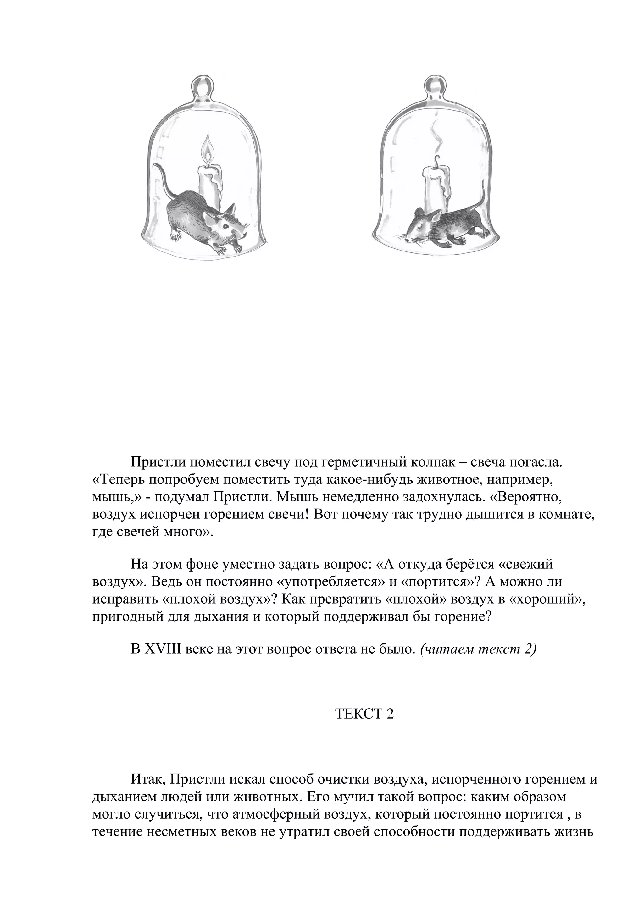 Пристли поместил свечу под герметичный колпак – свеча погасла.
«Теперь попробуем поместить туда какое-нибудь животное, например,
мышь,» - подумал Пристли. Мышь немедленно задохнулась. «Вероятно,
воздух испорчен горением свечи! Вот почему так трудно дышится в комнате,
где свечей много».
На этом фоне уместно задать вопрос: «А откуда берётся «свежий
воздух». Ведь он постоянно «употребляется» и «портится»? А можно ли
исправить «плохой воздух»? Как превратить «плохой» воздух в «хороший»,
пригодный для дыхания и который поддерживал бы горение?
В XVIII веке на этот вопрос ответа не было. (читаем текст 2)
ТЕКСТ 2
Итак, Пристли искал способ очистки воздуха, испорченного горением и
дыханием людей или животных. Его мучил такой вопрос: каким образом
могло случиться, что атмосферный воздух, который постоянно портится , в
течение несметных веков не утратил своей способности поддерживать жизнь
 