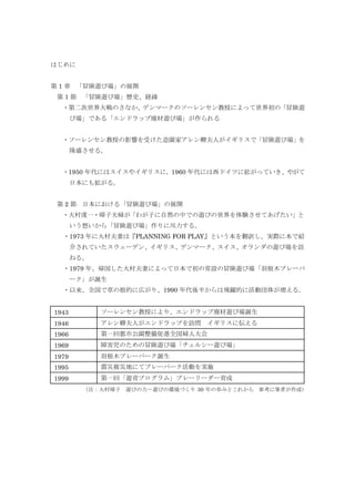 はじめに
第 1 章 「冒険遊び場」の展開
第 1 節 「冒険遊び場」歴史、経緯
・第二次世界大戦のさなか、デンマークのソーレンセン教授によって世界初の「冒険遊
び場」である「エンドラップ廃材遊び場」が作られる
・ソーレンセン教授の影響を受けた造園家アレン卿夫人がイギリスで「冒険遊び場」を
隆盛させる。
・1950 年代にはスイスやイギリスに，1960 年代には西ドイツに拡がっていき、やがて
日本にも拡がる。
第 2 節 日本における「冒険遊び場」の展開
・大村虔一・璋子夫婦が「わが子に自然の中での遊びの世界を体験させてあげたい」と
いう想いから「冒険遊び場」作りに尽力する。
・1973 年に大村夫妻は『PLANNING FOR PLAY』という本を翻訳し、実際に本で紹
介されていたスウェーデン、イギリス、デンマーク、スイス、オランダの遊び場を訪
ねる。
・1979 年、帰国した大村夫妻によって日本で初の常設の冒険遊び場「羽根木プレーパ
ーク」が誕生
・以来、全国で草の根的に広がり、1990 年代後半からは飛躍的に活動団体が増える。
1943 ソーレンセン教授により、エンドラップ廃材遊び場誕生
1946 アレン卿夫人がエンドラップを訪問 イギリスに伝える
1966 第一回都市公園整備促進全国婦人大会
1969 障害児のための冒険遊び場「チェルシー遊び場」
1979 羽根木プレーパーク誕生
1995 震災被災地にてプレーパーク活動を実施
1999 第一回「遊育プログラム」プレーリーダー育成
（注：大村璋子 遊びの力－遊びの環境づくり 30 年の歩みとこれから 参考に筆者が作成）
 