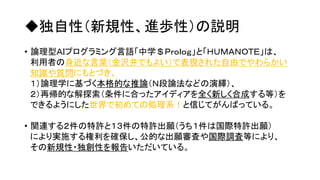 ◆独自性（新規性、進歩性）の説明
• 論理型ＡＩプログラミング言語「中学＄Ｐｒｏｌｏｇ」と「ＨＵＭＡＮＯＴＥ」は、
利用者の身近な言葉（金沢弁でもよい）で表現された自由でやわらかい
知識や質問にもとづき、
１）論理学に基づく本格的な推論（Ｎ段論法などの演繹）、
２）再帰的な解探索（条件に合ったアイディアを全く新しく合成する等）を
できるようにした世界で初めての処理系！と信じてがんばっている。
• 関連する２件の特許と１３件の特許出願（うち１件は国際特許出願）
により実施する権利を確保し、公的な出願審査や国際調査等により、
その新規性・独創性を報告いただいている。
 