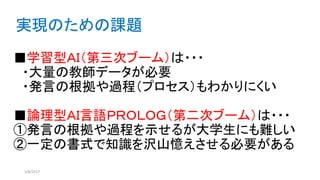 ■学習型ＡＩ（第三次ブーム）は・・・
・大量の教師データが必要
・発言の根拠や過程（プロセス）もわかりにくい
■論理型ＡＩ言語ＰＲＯＬＯＧ（第二次ブーム）は・・・
①発言の根拠や過程を示せるが大学生にも難しい
②一定の書式で知識を沢山憶えさせる必要がある
3/8/2017
実現のための課題
 