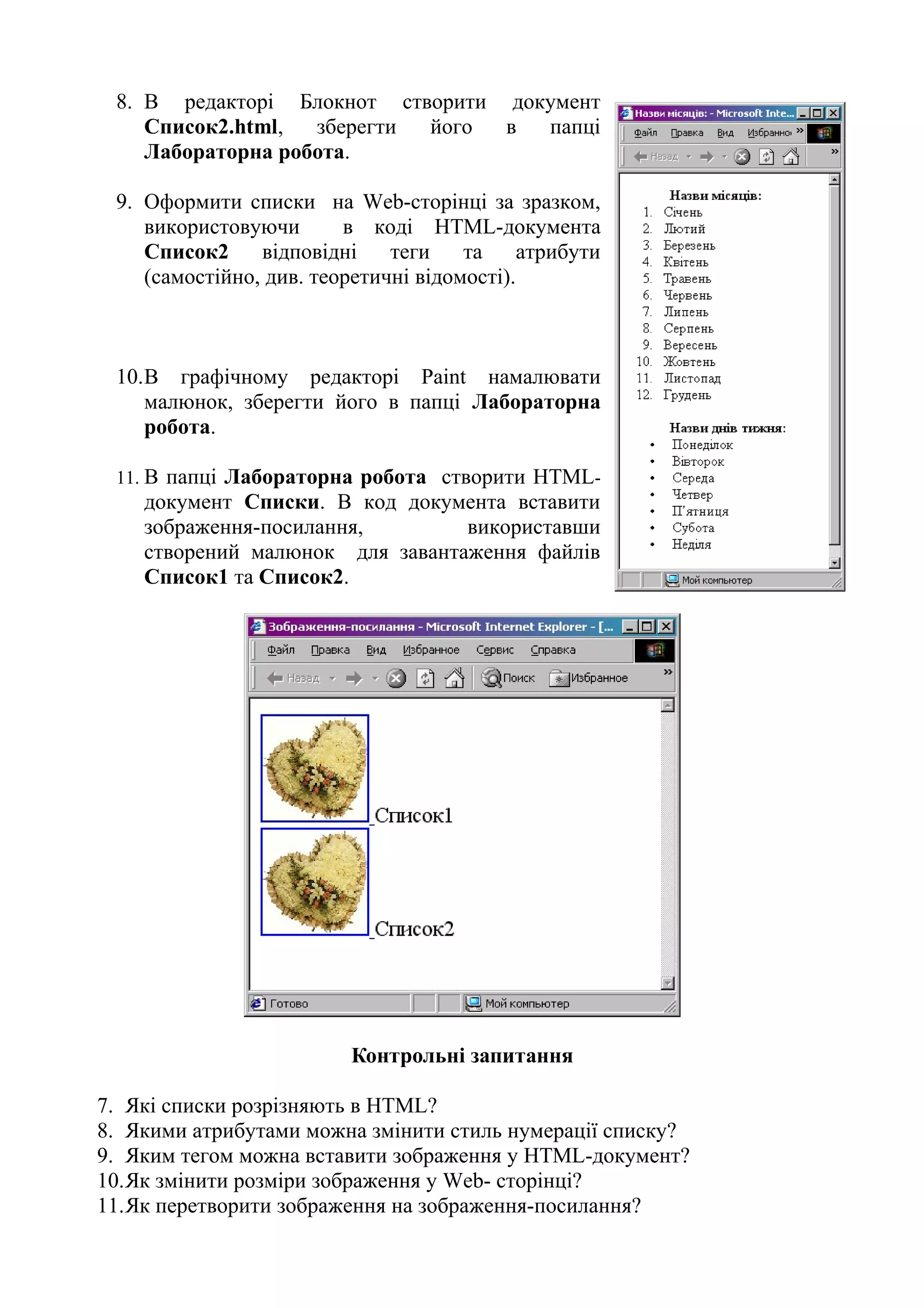 8. В редакторі Блокнот створити документ
Список2.html, зберегти його в папці
Лабораторна робота.
9. Оформити списки на Web-сторінці за зразком,
використовуючи в коді HTML-документа
Список2 відповідні теги та атрибути
(самостійно, див. теоретичні відомості).
10.В графічному редакторі Paint намалювати
малюнок, зберегти його в папці Лабораторна
робота.
11. В папці Лабораторна робота створити HTML-
документ Списки. В код документа вставити
зображення-посилання, використавши
створений малюнок для завантаження файлів
Список1 та Список2.
Контрольні запитання
7. Які списки розрізняють в HTML?
8. Якими атрибутами можна змінити стиль нумерації списку?
9. Яким тегом можна вставити зображення у HTML-документ?
10.Як змінити розміри зображення у Web- сторінці?
11.Як перетворити зображення на зображення-посилання?
 
