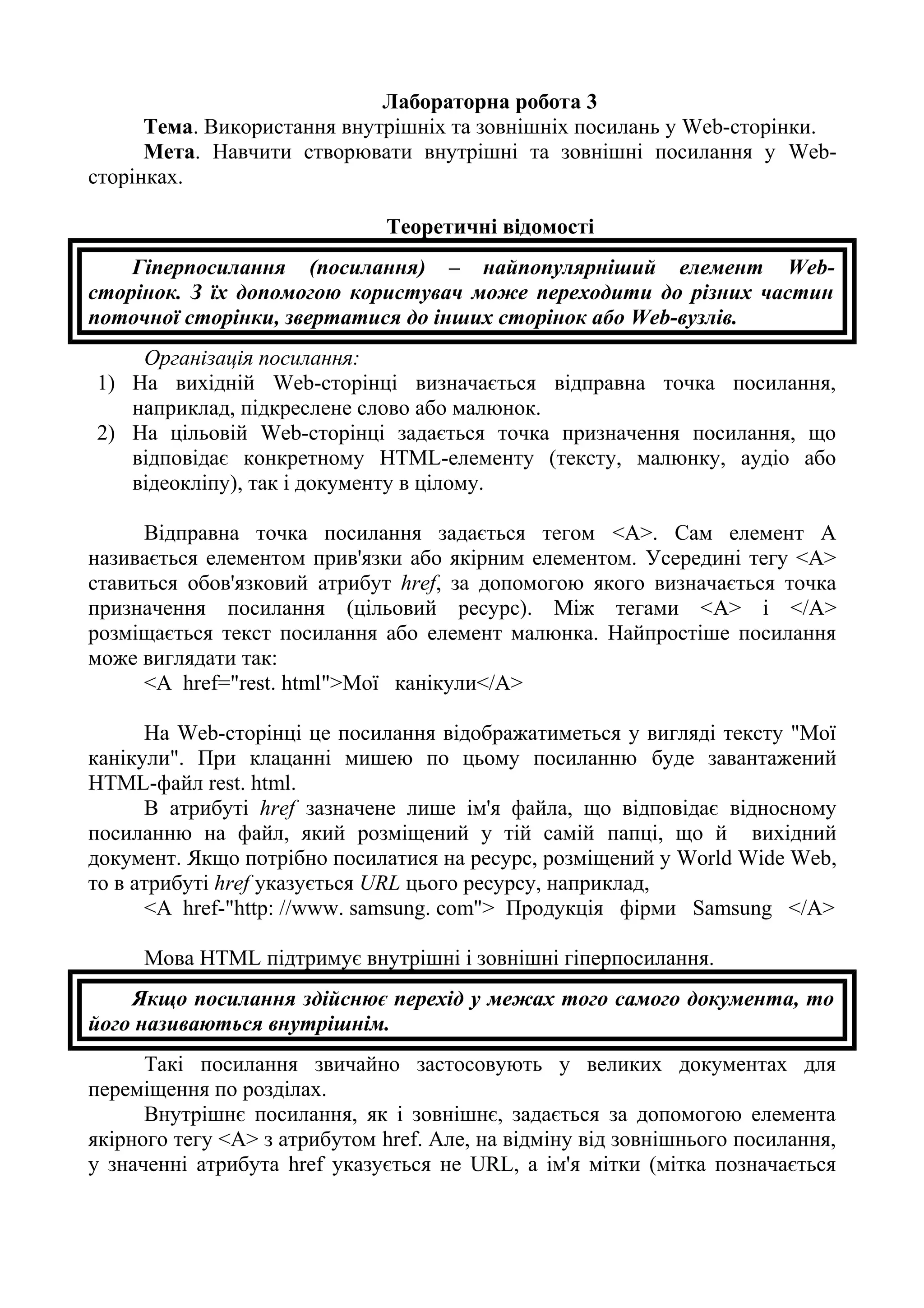 Лабораторна робота 3
Тема. Використання внутрішніх та зовнішніх посилань у Web-сторінки.
Мета. Навчити створювати внутрішні та зовнішні посилання у Web-
сторінках.
Теоретичні відомості
Гіперпосилання (посилання) – найпопулярніший елемент Web-
сторінок. З їх допомогою користувач може переходити до різних частин
поточної сторінки, звертатися до інших сторінок або Web-вузлів.
Організація посилання:
1) На вихідній Web-сторінці визначається відправна точка посилання,
наприклад, підкреслене слово або малюнок.
2) На цільовій Web-сторінці задається точка призначення посилання, що
відповідає конкретному HTML-елементу (тексту, малюнку, аудіо або
відеокліпу), так і документу в цілому.
Відправна точка посилання задається тегом <А>. Сам елемент А
називається елементом прив'язки або якірним елементом. Усередині тегу <А>
ставиться обов'язковий атрибут href, за допомогою якого визначається точка
призначення посилання (цільовий ресурс). Між тегами <A> і </A>
розміщається текст посилання або елемент малюнка. Найпростіше посилання
може виглядати так:
<А href="rest. html">Мої канікули</А>
На Web-сторінці це посилання відображатиметься у вигляді тексту "Мої
канікули". При клацанні мишею по цьому посиланню буде завантажений
HTML-файл rest. html.
В атрибуті href зазначене лише ім'я файла, що відповідає відносному
посиланню на файл, який розміщений у тій самій папці, що й вихідний
документ. Якщо потрібно посилатися на ресурс, розміщений у World Wide Web,
то в атрибуті href указується URL цього ресурсу, наприклад,
<А href-"http: //www. samsung. com"> Продукція фірми Samsung </A>
Мова HTML підтримує внутрішні і зовнішні гіперпосилання.
Якщо посилання здійснює перехід у межах того самого документа, то
його називаються внутрішнім.
Такі посилання звичайно застосовують у великих документах для
переміщення по розділах.
Внутрішнє посилання, як і зовнішнє, задається за допомогою елемента
якірного тегу <А> з атрибутом href. Але, на відміну від зовнішнього посилання,
у значенні атрибута href указується не URL, а ім'я мітки (мітка позначається
 