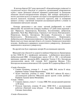 В лютому-березні 2017 року проходив IV обласнийконкурс учнівської та
студентської молоді «Екологія та здоров’я», організований департаментом
освіти і науки Донецької обласної державної адміністрації та Донецьким
обласним еколого-натуралістичним центром. Цей конкурс проводиться з
метою залучення молоді до науково-дослідної та експериментальної роботиз
екології, валеології, медицини, психології, гідрології, хімії та поширення
кращого досвіду з організації пошуково-дослідницької роботи з учнями та
вихованцями навчальних закладів.
Конкурс проводився в два етапи: заочний (відбірковий) та очний
(фінальний). На заочний етап конкурсу надійшло 127 робіт юних науковців з
міст Маріуполя, Краматорська, Волноваха, Костянтинівки, Добропілля,
Дружківки, Часів Яру, Мирнограду, Торецька, Слов’янська, Новгородського,
Покровська, Бахмуту, Білозерська, Вугледару, Родинського, а також
Бахмутського, Волноваського, Костянтинівського, Покровського,
Добропільського, Великоновосілківського, Мар’їнського районів. В конкурсі
брали участь не тільки школярі області, а й студенти Лиманського медичного
коледжу, Донбаського державного педагогічного університету, Донецького
національного медичного університету.
На другий етап було запрошено авторів 96 дослідницьких проектів.
Фінальний етап «Екології та здоров’я» відбувся 4березня в м. Краматорську
на базі ЗОШ № 22 з профільним навчанням, м.Добропілля представили:
Добропільський НВК: «Спеціалізована школа І-ІІІ ст. №4 з поглибленим
вивченням окремих предметів-ДНЗ» (директор Томчук С.В.), Білозерська
загальноосвітня школа І-ІІІ ступенів №13 (директор Фесенко Т.В.),
Білозерськазагальноосвітня школа І-ІІІ ступенів №15 (директор Шкель Н.Л.).
-Секція «Екологія»:
 Гнашко Катерина, учениця 9 – А класу НВК №4, посіла ІІ місце.
Керівник Гнашко Тамара Валентинівна.
 Худич Анастасія, учениця 11 класу ЗОШ №13 зайняла ІІІ місце с
дослідницькою роботою "Військова ерозія ґрунтів степів Донбасу".
Керівник Луценко Ірина Михайлівна.
-Секція «Хімія»:
 Сущенко Данило, учень 8 – А класу НВК №4, нагороджений грамотою
за ІІІ місце.
 Регезуля Анастасія, учениця 10 класу ЗОШ №15, з дослідницькою
роботою «Хімічний склад яблука» – ІІІ місце. Керівник Жулькова
Світлана Анатоліївна.
-Секція «Психологія»:
 