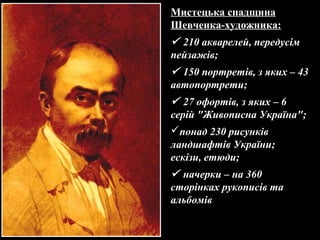 Мистецька спадщина
Шевченка-художника:
 210 акварелей, передусім
пейзажів;
 150 портретів, з яких – 43
автопортрети;
 27 офортів, з яких – 6
серій "Живописна Україна";
понад 230 рисунків
ландшафтів України;
ескізи, етюди;
 начерки – на 360
сторінках рукописів та
альбомів
 
