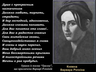 Душе с прекрасным
назначеньем
Должно любить, терпеть,
страдать;
И дар господний, вдохновенье,
Должно слезами поливать.
Для Вас понятно это слово!..
Для Вас я радостно сложил
Свои житейские оковы,
Священнодействовал я снова
И слезы в звуки перелил.
Ваш добрый ангел осенил
Меня бессмертными крылами
И тихостройными речами
Мечты о рае пробудил.
Уривок із поеми “Тризна”,
що присвячена Варварі Рєпніній
КняжнаКняжна
Варвара РєпнінаВарвара Рєпніна
 
