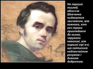 На перший
погляд,
обличчя
Шевченка
видавалося
звичайним, але
кожного, хто
хоч трохи
приглядався
до нього,
чарували
невеликі, але
виразні сірі очі,
що світилися
надзвичайним
розумом і
дивною
добротою.
 