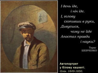 І день іде,І день іде,
і ніч іде.і ніч іде.
І, головуІ, голову
схопивши в руки,схопивши в руки,
Дивуєшся,Дивуєшся,
чому не йдечому не йде
Апостол правдиАпостол правди
і науки?і науки?
ТарасТарас
ШЕВЧЕНКОШЕВЧЕНКО
АвтопортретАвтопортрет
у білому кашкеті.у білому кашкеті.
Олія. 1849-1850.Олія. 1849-1850.
 
