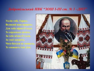 Добропільський НВК “ЗОШ І-ІІІ ст. № 3 –ДНЗ”
Уклін тобі, Тарасе,
Великий наш пророче,
Для тебе вірно б’ється
Те серденько дитяче.
За тебе вічно б’ється,
За твої заповіти.
Чого батьки не зможуть,
Те сповнять їхні діти.
 