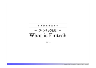 Copyright © 2017 Money tomo project All Rights Reserved
What is Fintech
－ フィンテックとは －
事 業 計 画 補 足 資 料
2017.1
 