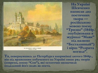 На Україні
Шевченко
написав два
поетичних
твори —
російською
мовою поему
“Тризна” (1844р.
опублікована в
журналі “Маяк”
під назвою
“Бесталанный”)
і вірш “Розрита
могила”.
Та, повернувшись до Петербурга наприкінці лютого 1844р.,
він під враженням побаченого на Україні пише ряд творів
(зокрема, поему “Сон”), які остаточно визначили
подальший його шлях як поета.
 
