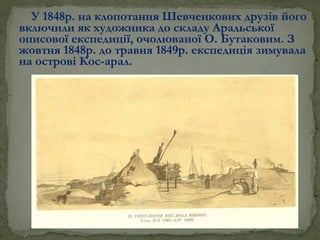 У 1848р. на клопотання Шевченкових друзів його
включили як художника до складу Аральської
описової експедиції, очолюваної О. Бутаковим. З
жовтня 1848р. до травня 1849р. експедиція зимувала
на острові Кос-арал.
 