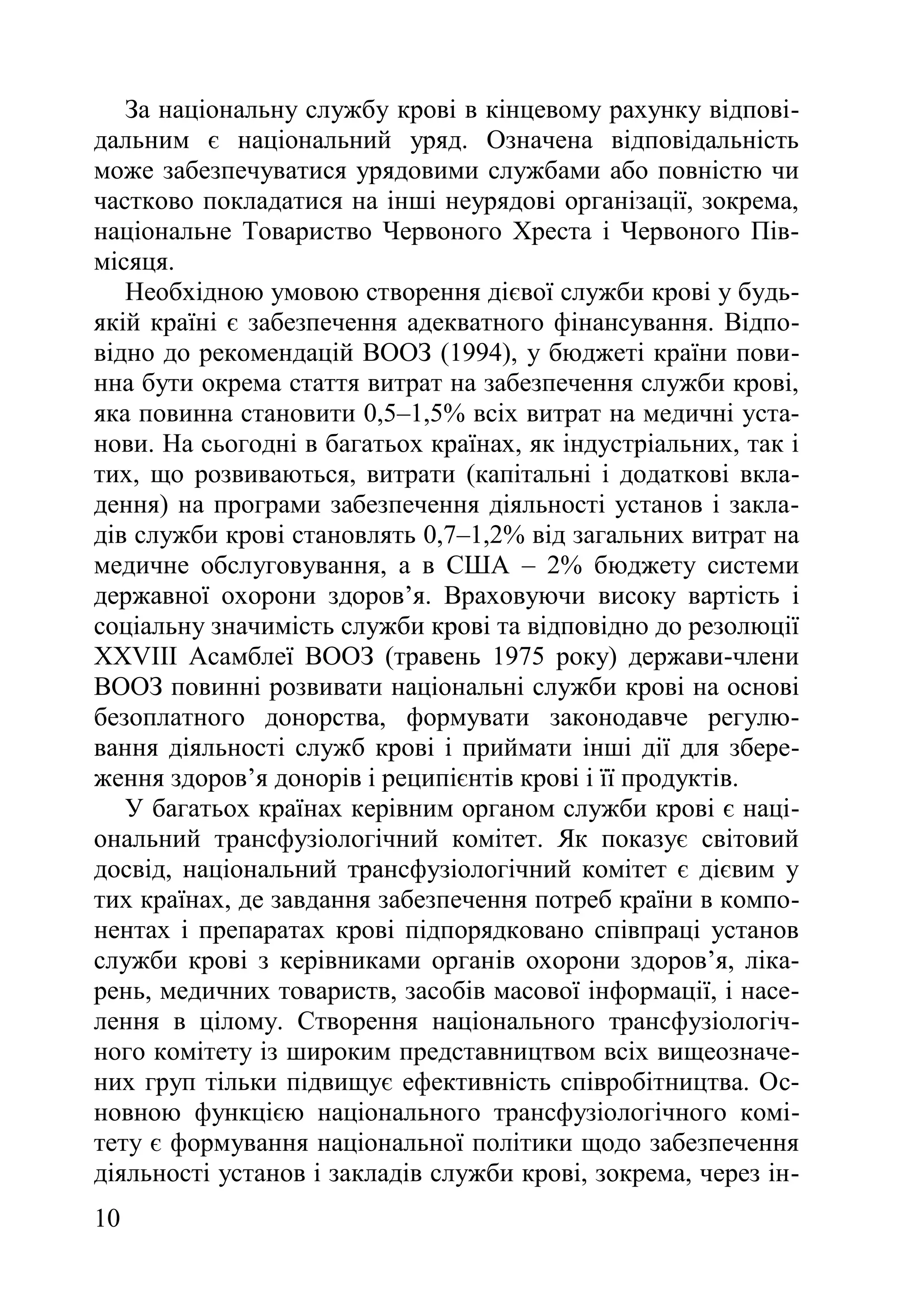 10
За національну службу крові в кінцевому рахунку відпові-
дальним є національний уряд. Означена відповідальність
може забезпечуватися урядовими службами або повністю чи
частково покладатися на інші неурядові організації, зокрема,
національне Товариство Червоного Хреста і Червоного Пів-
місяця.
Необхідною умовою створення дієвої служби крові у будь-
якій країні є забезпечення адекватного фінансування. Відпо-
відно до рекомендацій ВООЗ (1994), у бюджеті країни пови-
нна бути окрема стаття витрат на забезпечення служби крові,
яка повинна становити 0,5–1,5% всіх витрат на медичні уста-
нови. На сьогодні в багатьох країнах, як індустріальних, так і
тих, що розвиваються, витрати (капітальні і додаткові вкла-
дення) на програми забезпечення діяльності установ і закла-
дів служби крові становлять 0,7–1,2% від загальних витрат на
медичне обслуговування, а в США – 2% бюджету системи
державної охорони здоров’я. Враховуючи високу вартість і
соціальну значимість служби крові та відповідно до резолюції
ХХVІІІ Асамблеї ВООЗ (травень 1975 року) держави-члени
ВООЗ повинні розвивати національні служби крові на основі
безоплатного донорства, формувати законодавче регулю-
вання діяльності служб крові і приймати інші дії для збере-
ження здоров’я донорів і реципієнтів крові і її продуктів.
У багатьох країнах керівним органом служби крові є наці-
ональний трансфузіологічний комітет. Як показує світовий
досвід, національний трансфузіологічний комітет є дієвим у
тих країнах, де завдання забезпечення потреб країни в компо-
нентах і препаратах крові підпорядковано співпраці установ
служби крові з керівниками органів охорони здоров’я, ліка-
рень, медичних товариств, засобів масової інформації, і насе-
лення в цілому. Створення національного трансфузіологіч-
ного комітету із широким представництвом всіх вищеозначе-
них груп тільки підвищує ефективність співробітництва. Ос-
новною функцією національного трансфузіологічного комі-
тету є формування національної політики щодо забезпечення
діяльності установ і закладів служби крові, зокрема, через ін-
 