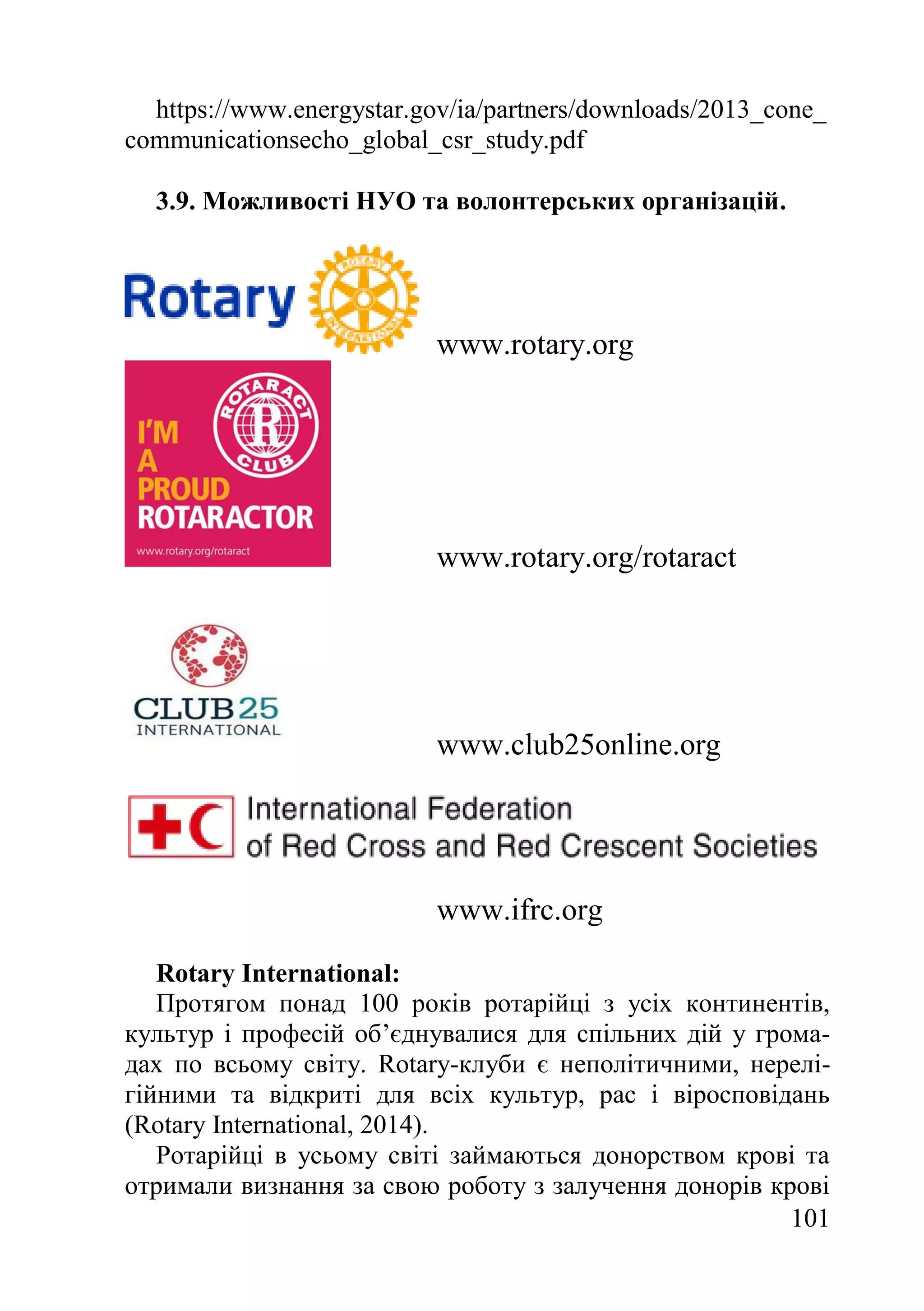 101
https://www.energystar.gov/ia/partners/downloads/2013_cone_
communicationsecho_global_csr_study.pdf
3.9. Можливості НУО та волонтерських організацій.
www.rotary.org
www.rotary.org/rotaract
www.club25online.org
www.ifrc.org
Rotary International:
Протягом понад 100 років ротарійці з усіх континентів,
культур і професій об’єднувалися для спільних дій у грома-
дах по всьому світу. Rotary-клуби є неполітичними, нерелі-
гійними та відкриті для всіх культур, рас і віросповідань
(Rotary International, 2014).
Ротарійці в усьому світі займаються донорством крові та
отримали визнання за свою роботу з залучення донорів крові
 