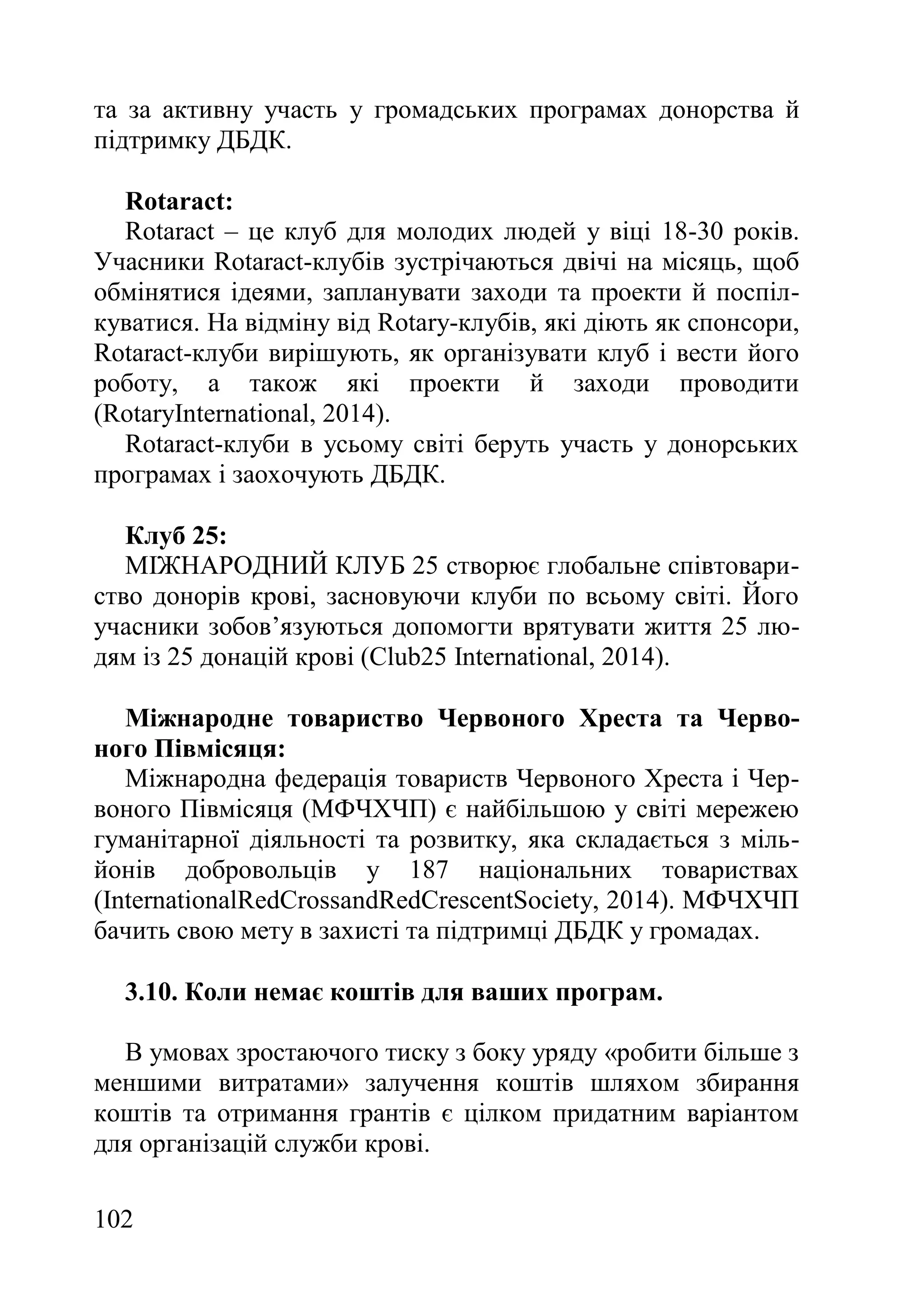 102
та за активну участь у громадських програмах донорства й
підтримку ДБДК.
Rotaract:
Rotaract – це клуб для молодих людей у віці 18-30 років.
Учасники Rotaract-клубів зустрічаються двічі на місяць, щоб
обмінятися ідеями, запланувати заходи та проекти й поспіл-
куватися. На відміну від Rotary-клубів, які діють як спонсори,
Rotaract-клуби вирішують, як організувати клуб і вести його
роботу, а також які проекти й заходи проводити
(RotaryInternational, 2014).
Rotaract-клуби в усьому світі беруть участь у донорських
програмах і заохочують ДБДК.
Клуб 25:
МІЖНАРОДНИЙ КЛУБ 25 створює глобальне співтовари-
ство донорів крові, засновуючи клуби по всьому світі. Його
учасники зобов’язуються допомогти врятувати життя 25 лю-
дям із 25 донацій крові (Club25 International, 2014).
Міжнародне товариство Червоного Хреста та Черво-
ного Півмісяця:
Міжнародна федерація товариств Червоного Хреста і Чер-
воного Півмісяця (МФЧХЧП) є найбільшою у світі мережею
гуманітарної діяльності та розвитку, яка складається з міль-
йонів добровольців у 187 національних товариствах
(InternationalRedCrossandRedCrescentSociety, 2014). МФЧХЧП
бачить свою мету в захисті та підтримці ДБДК у громадах.
3.10. Коли немає коштів для ваших програм.
В умовах зростаючого тиску з боку уряду «робити більше з
меншими витратами» залучення коштів шляхом збирання
коштів та отримання грантів є цілком придатним варіантом
для організацій служби крові.
 