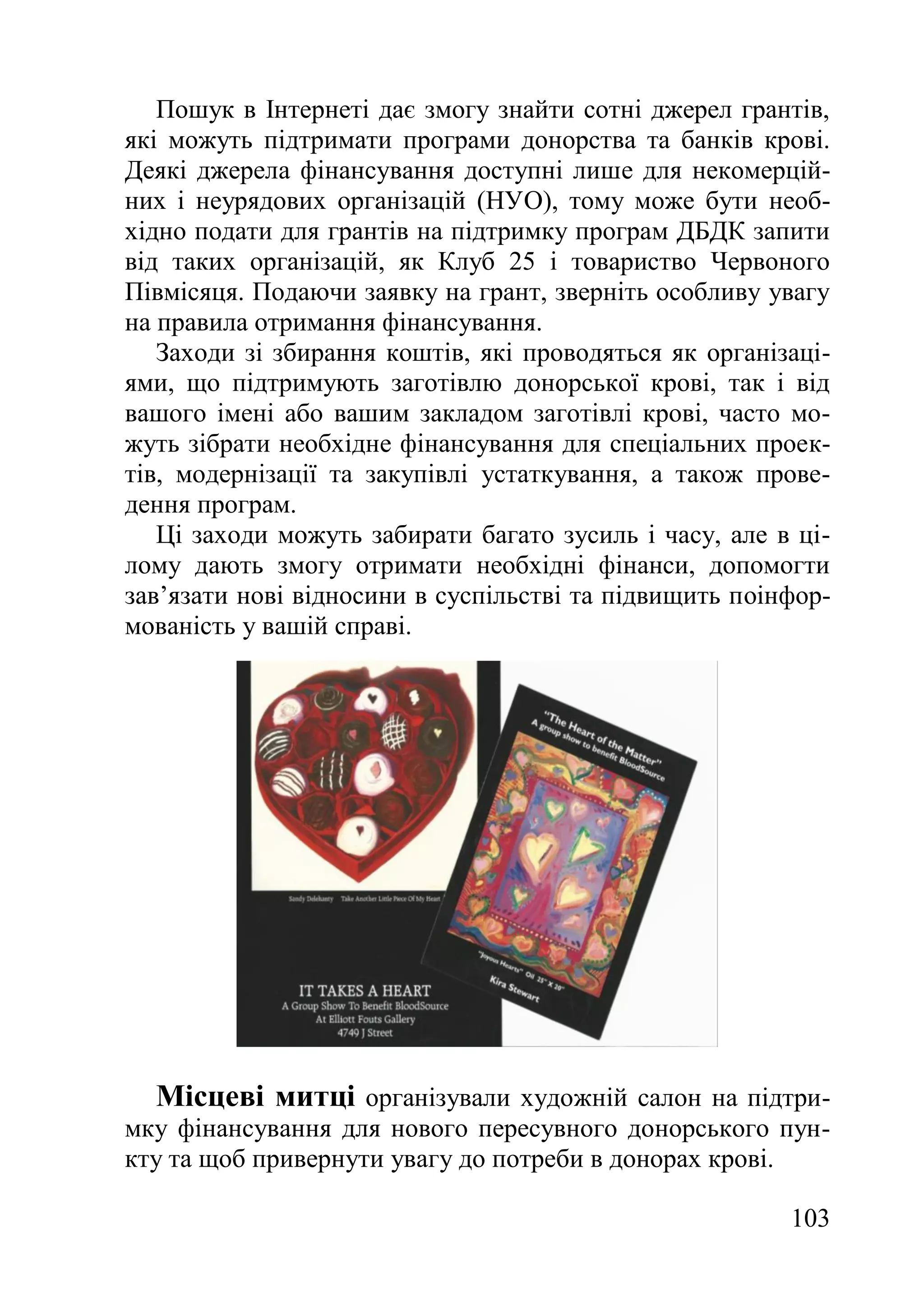 103
Пошук в Інтернеті дає змогу знайти сотні джерел грантів,
які можуть підтримати програми донорства та банків крові.
Деякі джерела фінансування доступні лише для некомерцій-
них і неурядових організацій (НУО), тому може бути необ-
хідно подати для грантів на підтримку програм ДБДК запити
від таких організацій, як Клуб 25 і товариство Червоного
Півмісяця. Подаючи заявку на грант, зверніть особливу увагу
на правила отримання фінансування.
Заходи зі збирання коштів, які проводяться як організаці-
ями, що підтримують заготівлю донорської крові, так і від
вашого імені або вашим закладом заготівлі крові, часто мо-
жуть зібрати необхідне фінансування для спеціальних проек-
тів, модернізації та закупівлі устаткування, а також прове-
дення програм.
Ці заходи можуть забирати багато зусиль і часу, але в ці-
лому дають змогу отримати необхідні фінанси, допомогти
зав’язати нові відносини в суспільстві та підвищить поінфор-
мованість у вашій справі.
Місцеві митці організували художній салон на підтри-
мку фінансування для нового пересувного донорського пун-
кту та щоб привернути увагу до потреби в донорах крові.
 