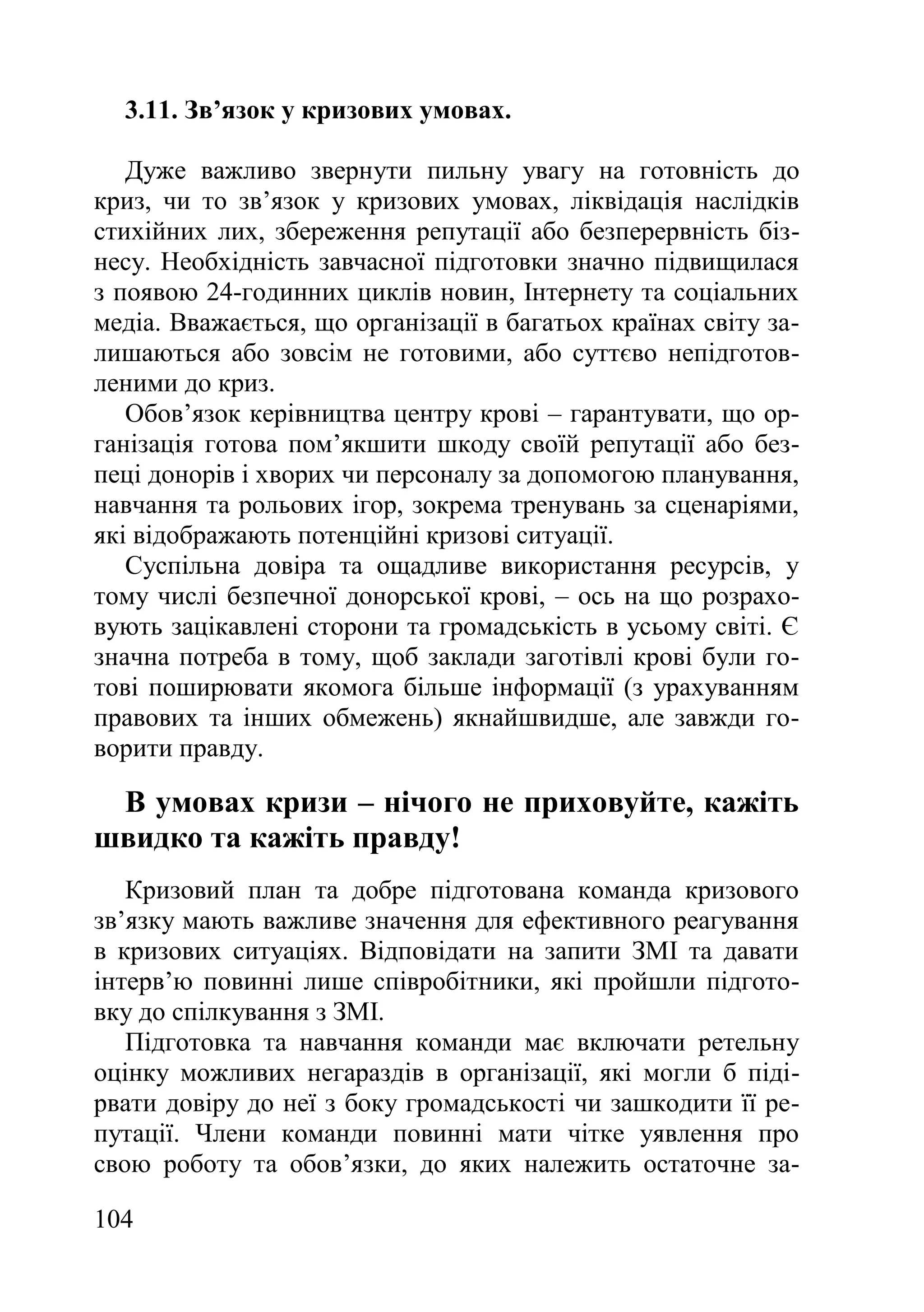 104
3.11. Зв’язок у кризових умовах.
Дуже важливо звернути пильну увагу на готовність до
криз, чи то зв’язок у кризових умовах, ліквідація наслідків
стихійних лих, збереження репутації або безперервність біз-
несу. Необхідність завчасної підготовки значно підвищилася
з появою 24-годинних циклів новин, Інтернету та соціальних
медіа. Вважається, що організації в багатьох країнах світу за-
лишаються або зовсім не готовими, або суттєво непідготов-
леними до криз.
Обов’язок керівництва центру крові – гарантувати, що ор-
ганізація готова пом’якшити шкоду своїй репутації або без-
пеці донорів і хворих чи персоналу за допомогою планування,
навчання та рольових ігор, зокрема тренувань за сценаріями,
які відображають потенційні кризові ситуації.
Суспільна довіра та ощадливе використання ресурсів, у
тому числі безпечної донорської крові, – ось на що розрахо-
вують зацікавлені сторони та громадськість в усьому світі. Є
значна потреба в тому, щоб заклади заготівлі крові були го-
тові поширювати якомога більше інформації (з урахуванням
правових та інших обмежень) якнайшвидше, але завжди го-
ворити правду.
В умовах кризи – нічого не приховуйте, кажіть
швидко та кажіть правду!
Кризовий план та добре підготована команда кризового
зв’язку мають важливе значення для ефективного реагування
в кризових ситуаціях. Відповідати на запити ЗМІ та давати
інтерв’ю повинні лише співробітники, які пройшли підгото-
вку до спілкування з ЗМІ.
Підготовка та навчання команди має включати ретельну
оцінку можливих негараздів в організації, які могли б піді-
рвати довіру до неї з боку громадськості чи зашкодити її ре-
путації. Члени команди повинні мати чітке уявлення про
свою роботу та обов’язки, до яких належить остаточне за-
 