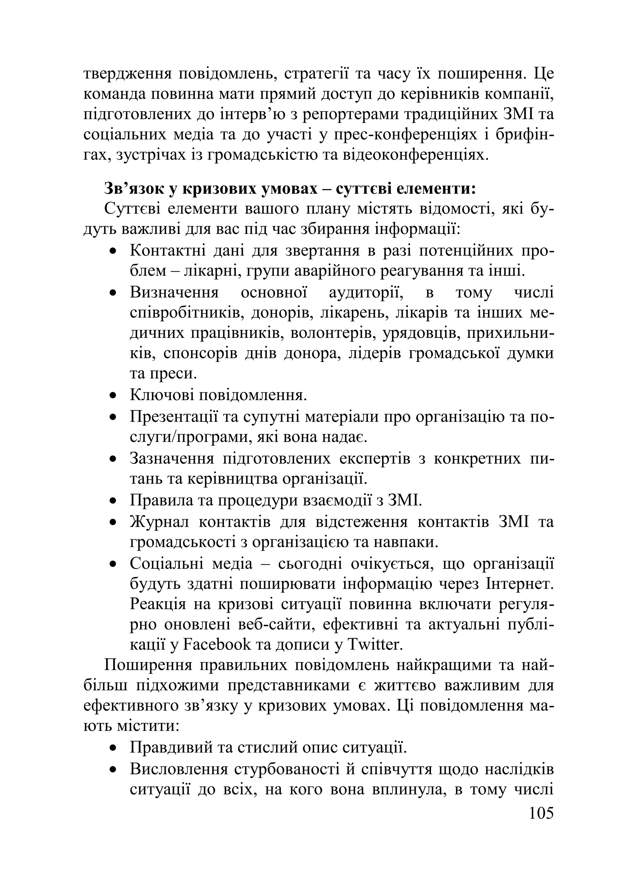 105
твердження повідомлень, стратегії та часу їх поширення. Це
команда повинна мати прямий доступ до керівників компанії,
підготовлених до інтерв’ю з репортерами традиційних ЗМІ та
соціальних медіа та до участі у прес-конференціях і брифін-
гах, зустрічах із громадськістю та відеоконференціях.
Зв’язок у кризових умовах – суттєві елементи:
Суттєві елементи вашого плану містять відомості, які бу-
дуть важливі для вас під час збирання інформації:
 Контактні дані для звертання в разі потенційних про-
блем – лікарні, групи аварійного реагування та інші.
 Визначення основної аудиторії, в тому числі
співробітників, донорів, лікарень, лікарів та інших ме-
дичних працівників, волонтерів, урядовців, прихильни-
ків, спонсорів днів донора, лідерів громадської думки
та преси.
 Ключові повідомлення.
 Презентації та супутні матеріали про організацію та по-
слуги/програми, які вона надає.
 Зазначення підготовлених експертів з конкретних пи-
тань та керівництва організації.
 Правила та процедури взаємодії з ЗМІ.
 Журнал контактів для відстеження контактів ЗМІ та
громадськості з організацією та навпаки.
 Соціальні медіа – сьогодні очікується, що організації
будуть здатні поширювати інформацію через Інтернет.
Реакція на кризові ситуації повинна включати регуля-
рно оновлені веб-сайти, ефективні та актуальні публі-
кації у Facebook та дописи у Twitter.
Поширення правильних повідомлень найкращими та най-
більш підхожими представниками є життєво важливим для
ефективного зв’язку у кризових умовах. Ці повідомлення ма-
ють містити:
 Правдивий та стислий опис ситуації.
 Висловлення стурбованості й співчуття щодо наслідків
ситуації до всіх, на кого вона вплинула, в тому числі
 