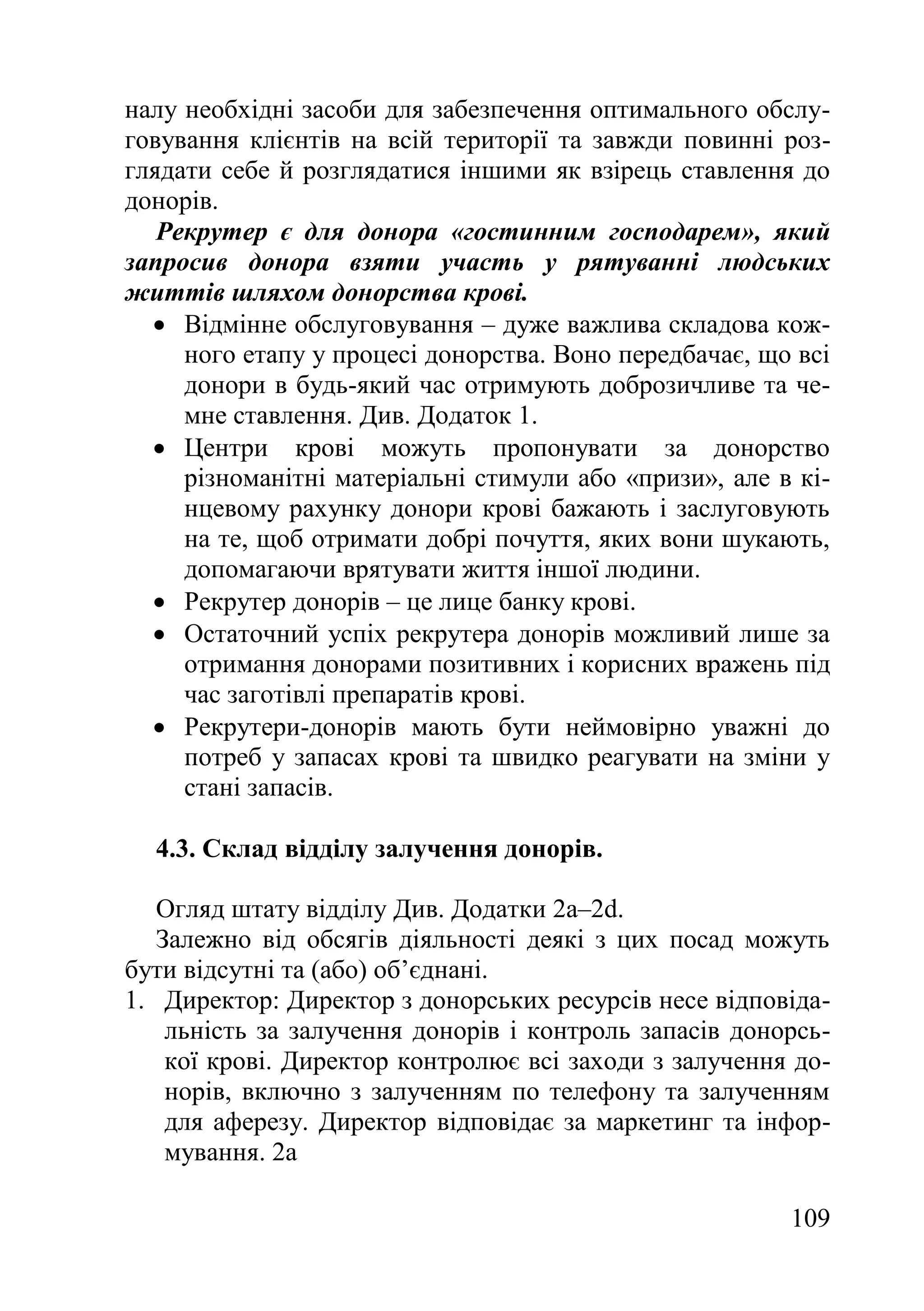 109
налу необхідні засоби для забезпечення оптимального обслу-
говування клієнтів на всій території та завжди повинні роз-
глядати себе й розглядатися іншими як взірець ставлення до
донорів.
Рекрутер є для донора «гостинним господарем», який
запросив донора взяти участь у рятуванні людських
життів шляхом донорства крові.
 Відмінне обслуговування – дуже важлива складова кож-
ного етапу у процесі донорства. Воно передбачає, що всі
донори в будь-який час отримують доброзичливе та че-
мне ставлення. Див. Додаток 1.
 Центри крові можуть пропонувати за донорство
різноманітні матеріальні стимули або «призи», але в кі-
нцевому рахунку донори крові бажають і заслуговують
на те, щоб отримати добрі почуття, яких вони шукають,
допомагаючи врятувати життя іншої людини.
 Рекрутер донорів – це лице банку крові.
 Остаточний успіх рекрутера донорів можливий лише за
отримання донорами позитивних і корисних вражень під
час заготівлі препаратів крові.
 Рекрутери-донорів мають бути неймовірно уважні до
потреб у запасах крові та швидко реагувати на зміни у
стані запасів.
4.3. Склад відділу залучення донорів.
Огляд штату відділу Див. Додатки 2a–2d.
Залежно від обсягів діяльності деякі з цих посад можуть
бути відсутні та (або) об’єднані.
1. Директор: Директор з донорських ресурсів несе відповіда-
льність за залучення донорів і контроль запасів донорсь-
кої крові. Директор контролює всі заходи з залучення до-
норів, включно з залученням по телефону та залученням
для аферезу. Директор відповідає за маркетинг та інфор-
мування. 2a
 