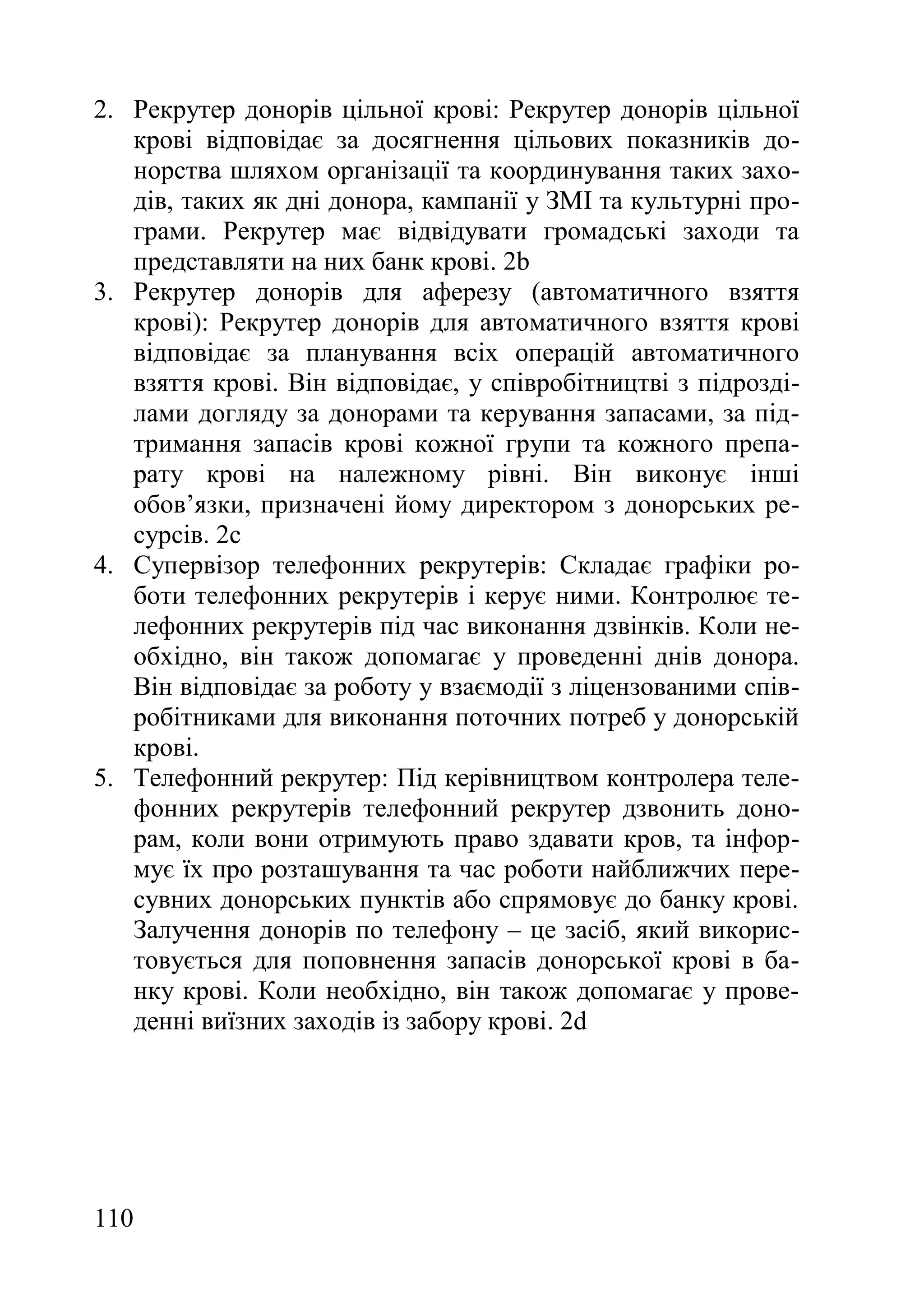 110
2. Рекрутер донорів цільної крові: Рекрутер донорів цільної
крові відповідає за досягнення цільових показників до-
норства шляхом організації та координування таких захо-
дів, таких як дні донора, кампанії у ЗМІ та культурні про-
грами. Рекрутер має відвідувати громадські заходи та
представляти на них банк крові. 2b
3. Рекрутер донорів для аферезу (автоматичного взяття
крові): Рекрутер донорів для автоматичного взяття крові
відповідає за планування всіх операцій автоматичного
взяття крові. Він відповідає, у співробітництві з підрозді-
лами догляду за донорами та керування запасами, за під-
тримання запасів крові кожної групи та кожного препа-
рату крові на належному рівні. Він виконує інші
обов’язки, призначені йому директором з донорських ре-
сурсів. 2c
4. Супервізор телефонних рекрутерів: Складає графіки ро-
боти телефонних рекрутерів і керує ними. Контролює те-
лефонних рекрутерів під час виконання дзвінків. Коли не-
обхідно, він також допомагає у проведенні днів донора.
Він відповідає за роботу у взаємодії з ліцензованими спів-
робітниками для виконання поточних потреб у донорській
крові.
5. Телефонний рекрутер: Під керівництвом контролера теле-
фонних рекрутерів телефонний рекрутер дзвонить доно-
рам, коли вони отримують право здавати кров, та інфор-
мує їх про розташування та час роботи найближчих пере-
сувних донорських пунктів або спрямовує до банку крові.
Залучення донорів по телефону – це засіб, який викорис-
товується для поповнення запасів донорської крові в ба-
нку крові. Коли необхідно, він також допомагає у прове-
денні виїзних заходів із забору крові. 2d
 