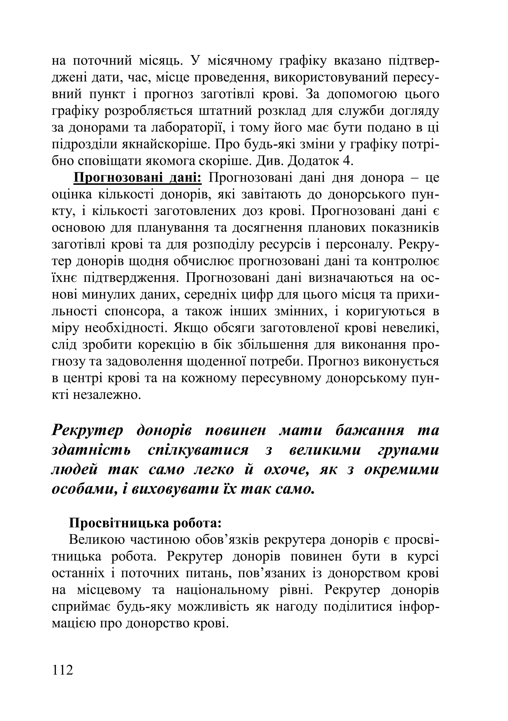 112
на поточний місяць. У місячному графіку вказано підтвер-
джені дати, час, місце проведення, використовуваний пересу-
вний пункт і прогноз заготівлі крові. За допомогою цього
графіку розробляється штатний розклад для служби догляду
за донорами та лабораторії, і тому його має бути подано в ці
підрозділи якнайскоріше. Про будь-які зміни у графіку потрі-
бно сповіщати якомога скоріше. Див. Додаток 4.
Прогнозовані дані: Прогнозовані дані дня донора – це
оцінка кількості донорів, які завітають до донорського пун-
кту, і кількості заготовлених доз крові. Прогнозовані дані є
основою для планування та досягнення планових показників
заготівлі крові та для розподілу ресурсів і персоналу. Рекру-
тер донорів щодня обчислює прогнозовані дані та контролює
їхнє підтвердження. Прогнозовані дані визначаються на ос-
нові минулих даних, середніх цифр для цього місця та прихи-
льності спонсора, а також інших змінних, і коригуються в
міру необхідності. Якщо обсяги заготовленої крові невеликі,
слід зробити корекцію в бік збільшення для виконання про-
гнозу та задоволення щоденної потреби. Прогноз виконується
в центрі крові та на кожному пересувному донорському пун-
кті незалежно.
Рекрутер донорів повинен мати бажання та
здатність спілкуватися з великими групами
людей так само легко й охоче, як з окремими
особами, і виховувати їх так само.
Просвітницька робота:
Великою частиною обов’язків рекрутера донорів є просві-
тницька робота. Рекрутер донорів повинен бути в курсі
останніх і поточних питань, пов’язаних із донорством крові
на місцевому та національному рівні. Рекрутер донорів
сприймає будь-яку можливість як нагоду поділитися інфор-
мацією про донорство крові.
 