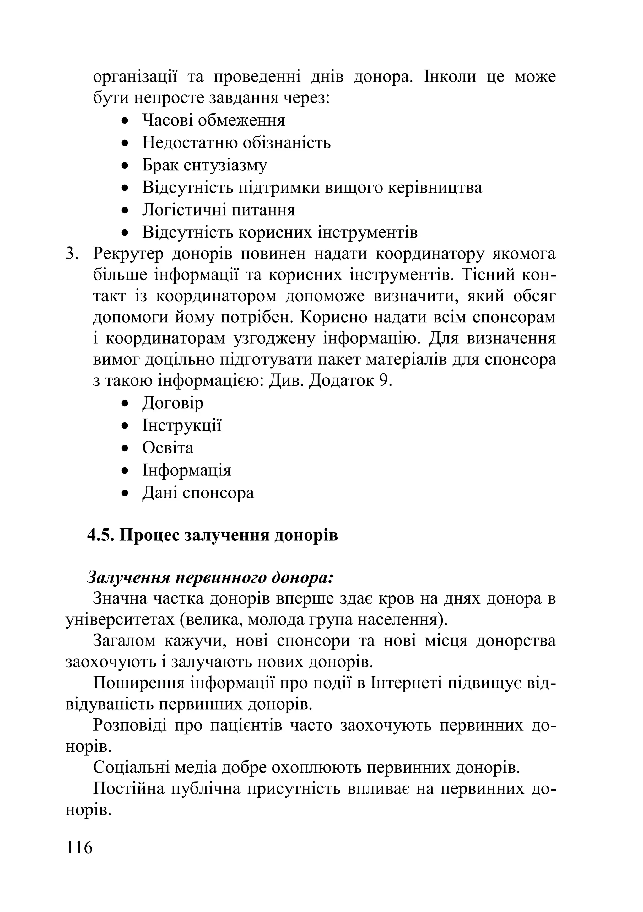 116
організації та проведенні днів донора. Інколи це може
бути непросте завдання через:
 Часові обмеження
 Недостатню обізнаність
 Брак ентузіазму
 Відсутність підтримки вищого керівництва
 Логістичні питання
 Відсутність корисних інструментів
3. Рекрутер донорів повинен надати координатору якомога
більше інформації та корисних інструментів. Тісний кон-
такт із координатором допоможе визначити, який обсяг
допомоги йому потрібен. Корисно надати всім спонсорам
і координаторам узгоджену інформацію. Для визначення
вимог доцільно підготувати пакет матеріалів для спонсора
з такою інформацією: Див. Додаток 9.
 Договір
 Інструкції
 Освіта
 Інформація
 Дані спонсора
4.5. Процес залучення донорів
Залучення первинного донора:
Значна частка донорів вперше здає кров на днях донора в
університетах (велика, молода група населення).
Загалом кажучи, нові спонсори та нові місця донорства
заохочують і залучають нових донорів.
Поширення інформації про події в Інтернеті підвищує від-
відуваність первинних донорів.
Розповіді про пацієнтів часто заохочують первинних до-
норів.
Соціальні медіа добре охоплюють первинних донорів.
Постійна публічна присутність впливає на первинних до-
норів.
 