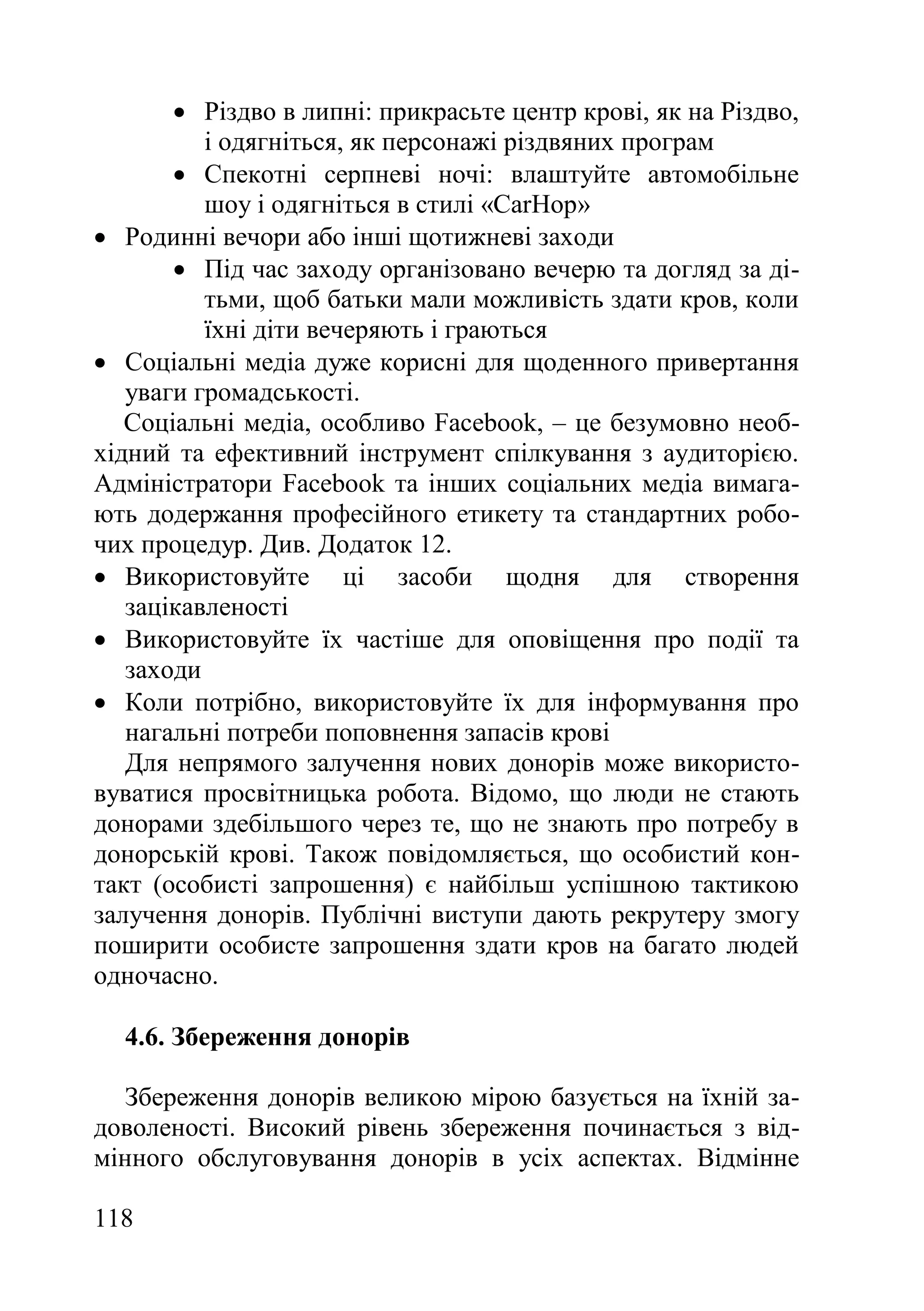 118
 Різдво в липні: прикрасьте центр крові, як на Різдво,
і одягніться, як персонажі різдвяних програм
 Спекотні серпневі ночі: влаштуйте автомобільне
шоу і одягніться в стилі «CarHop»
 Родинні вечори або інші щотижневі заходи
 Під час заходу організовано вечерю та догляд за ді-
тьми, щоб батьки мали можливість здати кров, коли
їхні діти вечеряють і граються
 Соціальні медіа дуже корисні для щоденного привертання
уваги громадськості.
Соціальні медіа, особливо Facebook, – це безумовно необ-
хідний та ефективний інструмент спілкування з аудиторією.
Адміністратори Facebook та інших соціальних медіа вимага-
ють додержання професійного етикету та стандартних робо-
чих процедур. Див. Додаток 12.
 Використовуйте ці засоби щодня для створення
зацікавленості
 Використовуйте їх частіше для оповіщення про події та
заходи
 Коли потрібно, використовуйте їх для інформування про
нагальні потреби поповнення запасів крові
Для непрямого залучення нових донорів може використо-
вуватися просвітницька робота. Відомо, що люди не стають
донорами здебільшого через те, що не знають про потребу в
донорській крові. Також повідомляється, що особистий кон-
такт (особисті запрошення) є найбільш успішною тактикою
залучення донорів. Публічні виступи дають рекрутеру змогу
поширити особисте запрошення здати кров на багато людей
одночасно.
4.6. Збереження донорів
Збереження донорів великою мірою базується на їхній за-
доволеності. Високий рівень збереження починається з від-
мінного обслуговування донорів в усіх аспектах. Відмінне
 