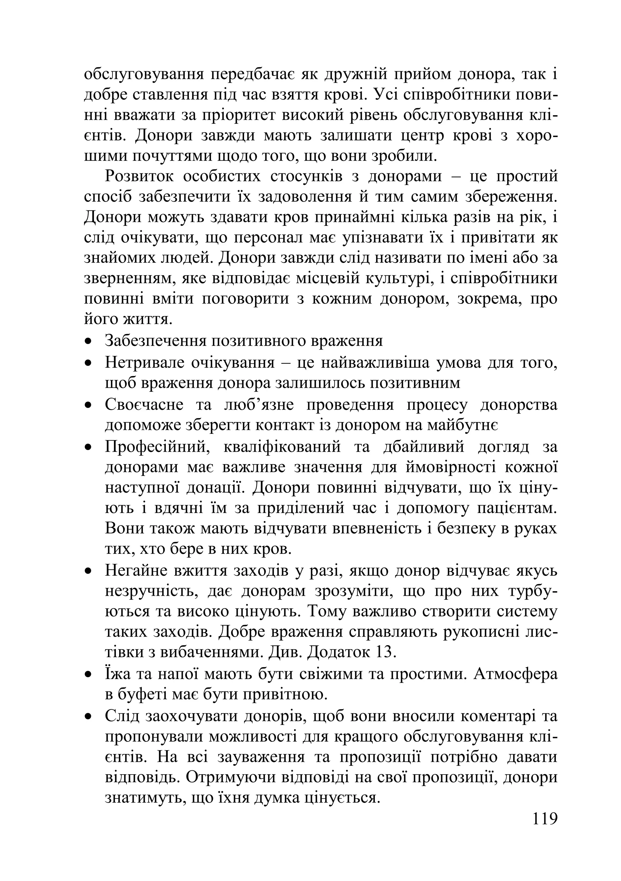 119
обслуговування передбачає як дружній прийом донора, так і
добре ставлення під час взяття крові. Усі співробітники пови-
нні вважати за пріоритет високий рівень обслуговування клі-
єнтів. Донори завжди мають залишати центр крові з хоро-
шими почуттями щодо того, що вони зробили.
Розвиток особистих стосунків з донорами – це простий
спосіб забезпечити їх задоволення й тим самим збереження.
Донори можуть здавати кров принаймні кілька разів на рік, і
слід очікувати, що персонал має упізнавати їх і привітати як
знайомих людей. Донори завжди слід називати по імені або за
зверненням, яке відповідає місцевій культурі, і співробітники
повинні вміти поговорити з кожним донором, зокрема, про
його життя.
 Забезпечення позитивного враження
 Нетривале очікування – це найважливіша умова для того,
щоб враження донора залишилось позитивним
 Своєчасне та люб’язне проведення процесу донорства
допоможе зберегти контакт із донором на майбутнє
 Професійний, кваліфікований та дбайливий догляд за
донорами має важливе значення для ймовірності кожної
наступної донації. Донори повинні відчувати, що їх ціну-
ють і вдячні їм за приділений час і допомогу пацієнтам.
Вони також мають відчувати впевненість і безпеку в руках
тих, хто бере в них кров.
 Негайне вжиття заходів у разі, якщо донор відчуває якусь
незручність, дає донорам зрозуміти, що про них турбу-
ються та високо цінують. Тому важливо створити систему
таких заходів. Добре враження справляють рукописні лис-
тівки з вибаченнями. Див. Додаток 13.
 Їжа та напої мають бути свіжими та простими. Атмосфера
в буфеті має бути привітною.
 Слід заохочувати донорів, щоб вони вносили коментарі та
пропонували можливості для кращого обслуговування клі-
єнтів. На всі зауваження та пропозиції потрібно давати
відповідь. Отримуючи відповіді на свої пропозиції, донори
знатимуть, що їхня думка цінується.
 