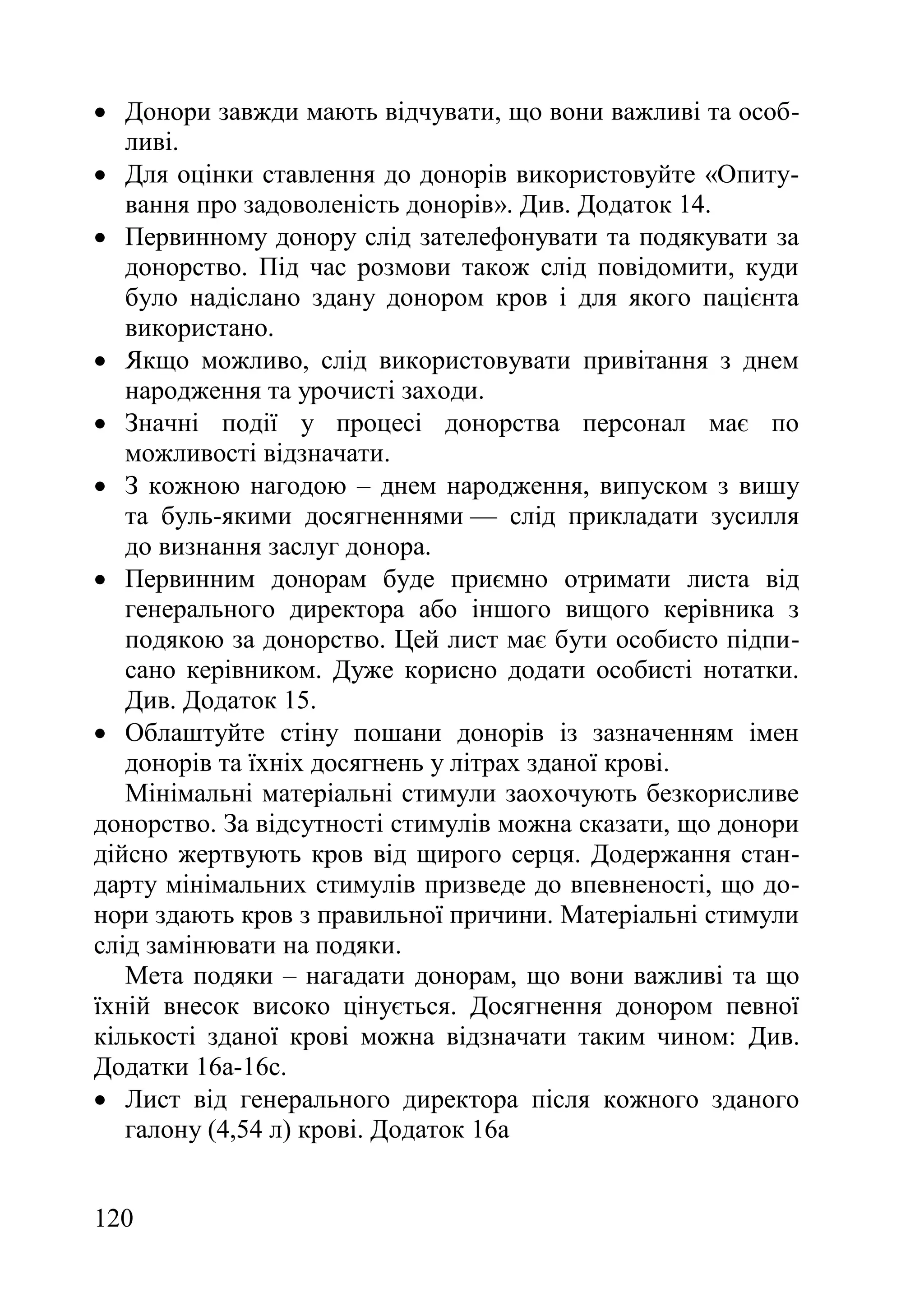 120
 Донори завжди мають відчувати, що вони важливі та особ-
ливі.
 Для оцінки ставлення до донорів використовуйте «Опиту-
вання про задоволеність донорів». Див. Додаток 14.
 Первинному донору слід зателефонувати та подякувати за
донорство. Під час розмови також слід повідомити, куди
було надіслано здану донором кров і для якого пацієнта
використано.
 Якщо можливо, слід використовувати привітання з днем
народження та урочисті заходи.
 Значні події у процесі донорства персонал має по
можливості відзначати.
 З кожною нагодою – днем народження, випуском з вишу
та буль-якими досягненнями — слід прикладати зусилля
до визнання заслуг донора.
 Первинним донорам буде приємно отримати листа від
генерального директора або іншого вищого керівника з
подякою за донорство. Цей лист має бути особисто підпи-
сано керівником. Дуже корисно додати особисті нотатки.
Див. Додаток 15.
 Облаштуйте стіну пошани донорів із зазначенням імен
донорів та їхніх досягнень у літрах зданої крові.
Мінімальні матеріальні стимули заохочують безкорисливе
донорство. За відсутності стимулів можна сказати, що донори
дійсно жертвують кров від щирого серця. Додержання стан-
дарту мінімальних стимулів призведе до впевненості, що до-
нори здають кров з правильної причини. Матеріальні стимули
слід замінювати на подяки.
Мета подяки – нагадати донорам, що вони важливі та що
їхній внесок високо цінується. Досягнення донором певної
кількості зданої крові можна відзначати таким чином: Див.
Додатки 16а-16с.
 Лист від генерального директора після кожного зданого
галону (4,54 л) крові. Додаток 16a
 