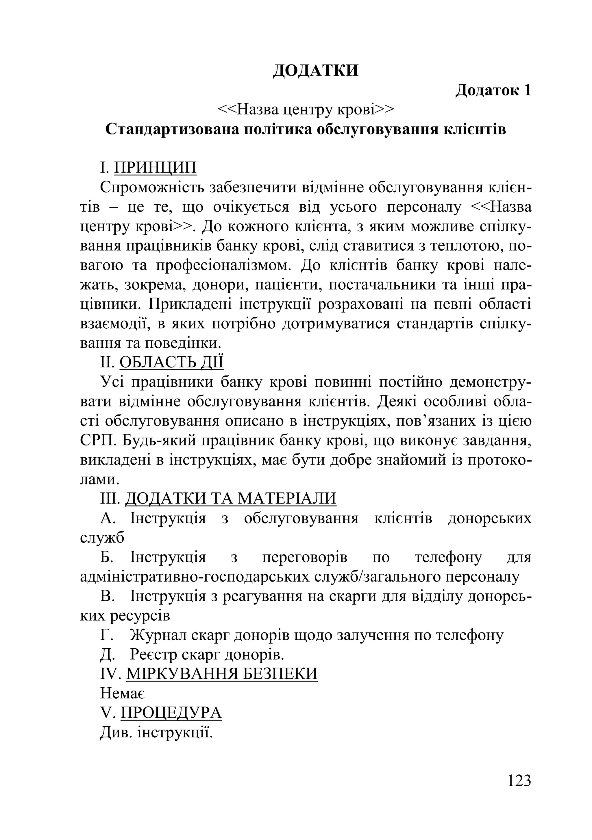 123
ДОДАТКИ
Додаток 1
<<Назва центру крові>>
Стандартизована політика обслуговування клієнтів
I. ПРИНЦИП
Спроможність забезпечити відмінне обслуговування клієн-
тів – це те, що очікується від усього персоналу <<Назва
центру крові>>. До кожного клієнта, з яким можливе спілку-
вання працівників банку крові, слід ставитися з теплотою, по-
вагою та професіоналізмом. До клієнтів банку крові нале-
жать, зокрема, донори, пацієнти, постачальники та інші пра-
цівники. Прикладені інструкції розраховані на певні області
взаємодії, в яких потрібно дотримуватися стандартів спілку-
вання та поведінки.
II. ОБЛАСТЬ ДІЇ
Усі працівники банку крові повинні постійно демонстру-
вати відмінне обслуговування клієнтів. Деякі особливі обла-
сті обслуговування описано в інструкціях, пов’язаних із цією
СРП. Будь-який працівник банку крові, що виконує завдання,
викладені в інструкціях, має бути добре знайомий із протоко-
лами.
III. ДОДАТКИ ТА МАТЕРІАЛИ
A. Інструкція з обслуговування клієнтів донорських
служб
Б. Інструкція з переговорів по телефону для
адміністративно-господарських служб/загального персоналу
В. Інструкція з реагування на скарги для відділу донорсь-
ких ресурсів
Г. Журнал скарг донорів щодо залучення по телефону
Д. Реєстр скарг донорів.
IV. МІРКУВАННЯ БЕЗПЕКИ
Немає
V. ПРОЦЕДУРА
Див. інструкції.
 