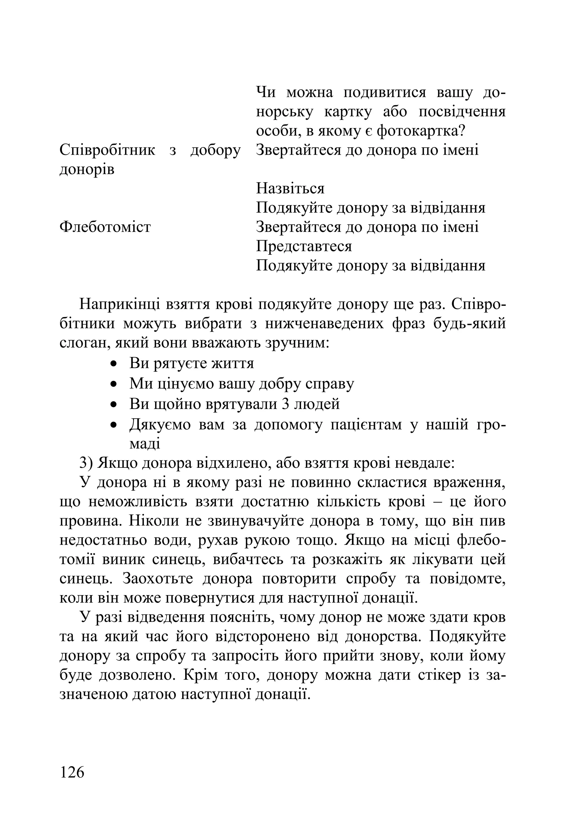 126
Чи можна подивитися вашу до-
норську картку або посвідчення
особи, в якому є фотокартка?
Співробітник з добору
донорів
Звертайтеся до донора по імені
Назвіться
Подякуйте донору за відвідання
Флеботоміст Звертайтеся до донора по імені
Представтеся
Подякуйте донору за відвідання
Наприкінці взяття крові подякуйте донору ще раз. Співро-
бітники можуть вибрати з нижченаведених фраз будь-який
слоган, який вони вважають зручним:
 Ви рятуєте життя
 Ми цінуємо вашу добру справу
 Ви щойно врятували 3 людей
 Дякуємо вам за допомогу пацієнтам у нашій гро-
маді
3) Якщо донора відхилено, або взяття крові невдале:
У донора ні в якому разі не повинно скластися враження,
що неможливість взяти достатню кількість крові – це його
провина. Ніколи не звинувачуйте донора в тому, що він пив
недостатньо води, рухав рукою тощо. Якщо на місці флебо-
томії виник синець, вибачтесь та розкажіть як лікувати цей
синець. Заохотьте донора повторити спробу та повідомте,
коли він може повернутися для наступної донації.
У разі відведення поясніть, чому донор не може здати кров
та на який час його відсторонено від донорства. Подякуйте
донору за спробу та запросіть його прийти знову, коли йому
буде дозволено. Крім того, донору можна дати стікер із за-
значеною датою наступної донації.
 