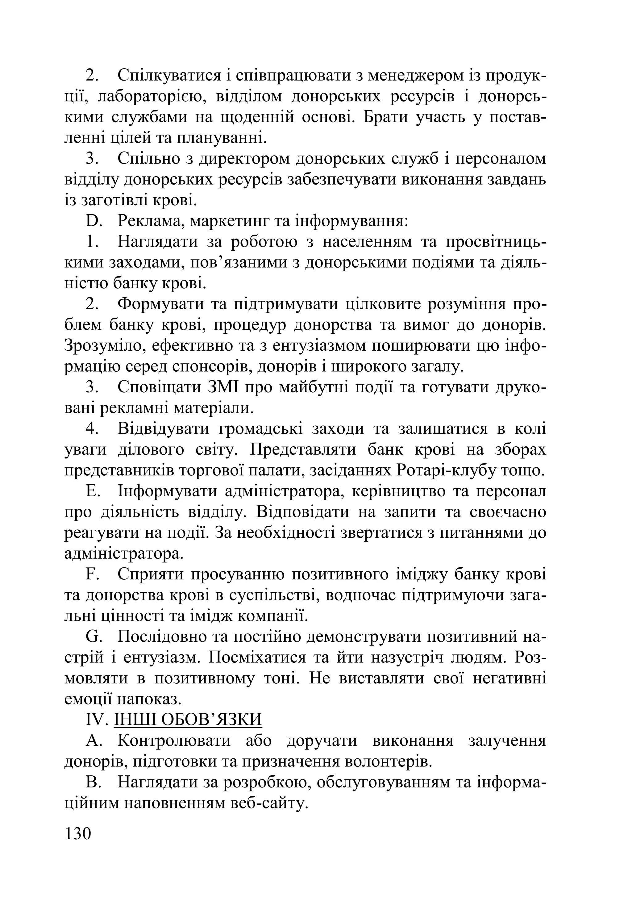 130
2. Спілкуватися і співпрацювати з менеджером із продук-
ції, лабораторією, відділом донорських ресурсів і донорсь-
кими службами на щоденній основі. Брати участь у постав-
ленні цілей та плануванні.
3. Спільно з директором донорських служб і персоналом
відділу донорських ресурсів забезпечувати виконання завдань
із заготівлі крові.
D. Реклама, маркетинг та інформування:
1. Наглядати за роботою з населенням та просвітниць-
кими заходами, пов’язаними з донорськими подіями та діяль-
ністю банку крові.
2. Формувати та підтримувати цілковите розуміння про-
блем банку крові, процедур донорства та вимог до донорів.
Зрозуміло, ефективно та з ентузіазмом поширювати цю інфо-
рмацію серед спонсорів, донорів і широкого загалу.
3. Сповіщати ЗМІ про майбутні події та готувати друко-
вані рекламні матеріали.
4. Відвідувати громадські заходи та залишатися в колі
уваги ділового світу. Представляти банк крові на зборах
представників торгової палати, засіданнях Ротарі-клубу тощо.
E. Інформувати адміністратора, керівництво та персонал
про діяльність відділу. Відповідати на запити та своєчасно
реагувати на події. За необхідності звертатися з питаннями до
адміністратора.
F. Сприяти просуванню позитивного іміджу банку крові
та донорства крові в суспільстві, водночас підтримуючи зага-
льні цінності та імідж компанії.
G. Послідовно та постійно демонструвати позитивний на-
стрій і ентузіазм. Посміхатися та йти назустріч людям. Роз-
мовляти в позитивному тоні. Не виставляти свої негативні
емоції напоказ.
IV. ІНШІ ОБОВ’ЯЗКИ
A. Контролювати або доручати виконання залучення
донорів, підготовки та призначення волонтерів.
B. Наглядати за розробкою, обслуговуванням та інформа-
ційним наповненням веб-сайту.
 